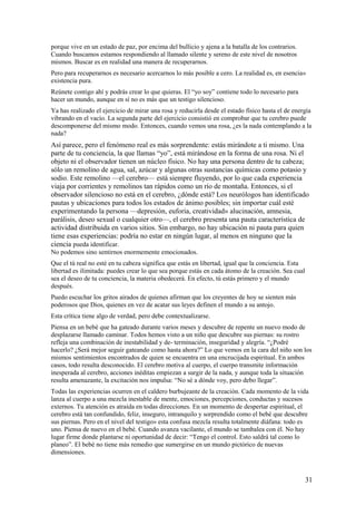 porque vive en un estado de paz, por encima del bullicio y ajena a la batalla de los contrarios.
Cuando buscamos estamos respondiendo al llamado silente y sereno de este nivel de nosotros
mismos. Buscar es en realidad una manera de recuperarnos.
Pero para recuperarnos es necesario acercarnos lo más posible a cero. La realidad es, en esencia»
existencia pura.
Reúnete contigo ahí y podrás crear lo que quieras. El “yo soy” contiene todo lo necesario para
hacer un mundo, aunque en sí no es más que un testigo silencioso.
Ya has realizado el ejercicio de mirar una rosa y reducirla desde el estado físico hasta el de energía
vibrando en el vacío. La segunda parte del ejercicio consistió en comprobar que tu cerebro puede
descomponerse del mismo modo. Entonces, cuando vemos una rosa, ¿es la nada contemplando a la
nada?

Así parece, pero el fenómeno real es más sorprendente: estás mirándote a ti mismo. Una
parte de tu conciencia, la que llamas “yo”, está mirándose en la forma de una rosa. Ni el
objeto ni el observador tienen un núcleo físico. No hay una persona dentro de tu cabeza;
sólo un remolino de agua, sal, azúcar y algunas otras sustancias químicas como potasio y
sodio. Este remolino —el cerebro— está siempre fluyendo, por lo que cada experiencia
viaja por corrientes y remolinos tan rápidos como un río de montaña. Entonces, si el
observador silencioso no está en el cerebro, ¿dónde está? Los neurólogos han identificado
pautas y ubicaciones para todos los estados de ánimo posibles; sin importar cuál esté
experimentando la persona —depresión, euforia, creatividad» alucinación, amnesia,
parálisis, deseo sexual o cualquier otro—, el cerebro presenta una pauta característica de
actividad distribuida en varios sitios. Sin embargo, no hay ubicación ni pauta para quien
tiene esas experiencias: podría no estar en ningún lugar, al menos en ninguno que la
ciencia pueda identificar.
No podemos sino sentirnos enormemente emocionados.
Que el tú real no esté en tu cabeza significa que estás en libertad, igual que la conciencia. Esta
libertad es ilimitada: puedes crear lo que sea porque estás en cada átomo de la creación. Sea cual
sea el deseo de tu conciencia, la materia obedecerá. En efecto, tú estás primero y el mundo
después.
Puedo escuchar los gritos airados de quienes afirman que los creyentes de hoy se sienten más
poderosos que Dios, quienes en vez de acatar sus leyes definen el mundo a su antojo.
Esta crítica tiene algo de verdad, pero debe contextualizarse.
Piensa en un bebé que ha gateado durante varios meses y descubre de repente un nuevo modo de
desplazarse llamado caminar. Todos hemos visto a un niño que descubre sus piernas: su rostro
refleja una combinación de inestabilidad y de- terminación, inseguridad y alegría. “¿Podré
hacerlo? ¿Será mejor seguir gateando como hasta ahora?” Lo que vemos en la cara del niño son los
mismos sentimientos encontrados de quien se encuentra en una encrucijada espiritual. En ambos
casos, todo resulta desconocido. El cerebro motiva al cuerpo, el cuerpo transmite información
inesperada al cerebro, acciones inéditas empiezan a surgir de la nada, y aunque toda la situación
resulta amenazante, la excitación nos impulsa: “No sé a dónde voy, pero debo llegar”.
Todas las experiencias ocurren en el caldero burbujeante de la creación. Cada momento de la vida
lanza al cuerpo a una mezcla inestable de mente, emociones, percepciones, conductas y sucesos
externos. Tu atención es atraída en todas direcciones. En un momento de despertar espiritual, el
cerebro está tan confundido, feliz, inseguro, intranquilo y sorprendido como el bebé que descubre
sus piernas. Pero en el nivel del testigo» esta confusa mezcla resulta totalmente diáfana: todo es
uno. Piensa de nuevo en el bebé. Cuando avanza vacilante, el mundo se tambalea con él. No hay
lugar firme donde plantarse ni oportunidad de decir: “Tengo el control. Esto saldrá tal como lo
planeo”. El bebé no tiene más remedio que sumergirse en un mundo pictórico de nuevas
dimensiones.

31

 