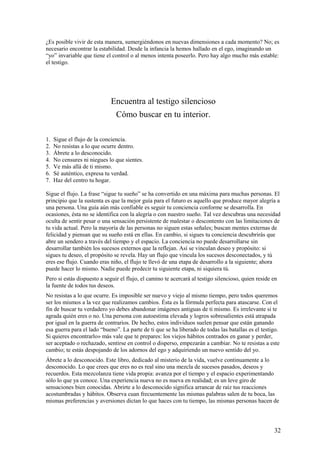 ¿Es posible vivir de esta manera, sumergiéndonos en nuevas dimensiones a cada momento? No; es
necesario encontrar la estabilidad. Desde la infancia la hemos hallado en el ego, imaginando un
“yo” invariable que tiene el control o al menos intenta poseerlo. Pero hay algo mucho más estable:
el testigo.

Encuentra al testigo silencioso
Cómo buscar en tu interior.
1.
2.
3.
4.
5.
6.
7.

Sigue el flujo de la conciencia.
No resistas a lo que ocurre dentro.
Ábrete a lo desconocido.
No censures ni niegues lo que sientes.
Ve más allá de ti mismo.
Sé auténtico, expresa tu verdad.
Haz del centro tu hogar.

Sigue el flujo. La frase “sigue tu sueño” se ha convertido en una máxima para muchas personas. El
principio que la sustenta es que la mejor guía para el futuro es aquello que produce mayor alegría a
una persona. Una guía aún más confiable es seguir tu conciencia conforme se desarrolla. En
ocasiones, ésta no se identifica con la alegría o con nuestro sueño. Tal vez descubras una necesidad
oculta de sentir pesar o una sensación persistente de malestar o descontento con las limitaciones de
tu vida actual. Pero la mayoría de las personas no siguen estas señales; buscan mentes externas de
felicidad y piensan que su sueño está en ellas. En cambio, si sigues tu conciencia descubrirás que
abre un sendero a través del tiempo y el espacio. La conciencia no puede desarrollarse sin
desarrollar también los sucesos externos que la reflejan. Así se vinculan deseo y propósito: si
sigues tu deseo, el propósito se revela. Hay un flujo que vincula los sucesos desconectados, y tú
eres ese flujo. Cuando eras niño, el flujo te llevó de una etapa de desarrollo a la siguiente; ahora
puede hacer lo mismo. Nadie puede predecir tu siguiente etapa, ni siquiera tú.
Pero si estás dispuesto a seguir el flujo, el camino te acercará al testigo silencioso, quien reside en
la fuente de todos tus deseos.
No resistas a lo que ocurre. Es imposible ser nuevo y viejo al mismo tiempo, pero todos queremos
ser los mismos a la vez que realizamos cambios. Ésta es la fórmula perfecta para atascarse. Con el
fin de buscar tu verdadero yo debes abandonar imágenes antiguas de ti mismo. Es irrelevante si te
agrada quién eres o no. Una persona con autoestima elevada y logros sobresalientes está atrapada
por igual en la guerra de contrarios. De hecho, estos individuos suelen pensar que están ganando
esa guerra para el lado “bueno”. La parte de ti que se ha liberado de todas las batallas es el testigo.
Si quieres encontrarlo» más vale que te prepares: los viejos hábitos centrados en ganar y perder,
ser aceptado o rechazado, sentirse en control o disperso, empezarán a cambiar. No te resistas a este
cambio; te estás despojando de los adornos del ego y adquiriendo un nuevo sentido del yo.
Ábrete a lo desconocido. Este libro, dedicado al misterio de la vida, vuelve continuamente a lo
desconocido. Lo que crees que eres no es real sino una mezcla de sucesos pasados, deseos y
recuerdos. Esta mezcolanza tiene vida propia: avanza por el tiempo y el espacio experimentando
sólo lo que ya conoce. Una experiencia nueva no es nueva en realidad; es un leve giro de
sensaciones bien conocidas. Abrirte a lo desconocido significa arrancar de raíz tus reacciones
acostumbradas y hábitos. Observa cuan frecuentemente las mismas palabras salen de tu boca, las
mismas preferencias y aversiones dictan lo que haces con tu tiempo, las mismas personas hacen de

32

 