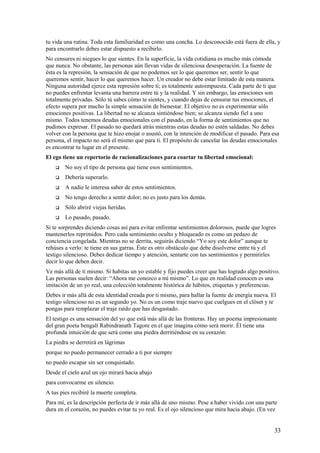 tu vida una rutina. Toda esta familiaridad es como una concha. Lo desconocido está fuera de ella, y
para encontrarlo debes estar dispuesto a recibirlo.
No censures ni niegues lo que sientes. En la superficie, la vida cotidiana es mucho más cómoda
que nunca. No obstante, las personas aún llevan vidas de silenciosa desesperación. La fuente de
ésta es la represión, la sensación de que no podemos ser lo que queremos ser, sentir lo que
queremos sentir, hacer lo que queremos hacer. Un creador no debe estar limitado de esta manera.
Ninguna autoridad ejerce esta represión sobre ti; es totalmente autoimpuesta. Cada parte de ti que
no puedes enfrentar levanta una barrera entre tú y la realidad. Y sin embargo, las emociones son
totalmente privadas. Sólo tú sabes cómo te sientes, y cuando dejas de censurar tus emociones, el
efecto supera por mucho la simple sensación de bienestar. El objetivo no es experimentar sólo
emociones positivas. La libertad no se alcanza sintiéndose bien; se alcanza siendo fiel a uno
mismo. Todos tenemos deudas emocionales con el pasado, en la forma de sentimientos que no
pudimos expresar. El pasado no quedará atrás mientras estas deudas no estén saldadas. No debes
volver con la persona que te hizo enojar o asustó, con la intención de modificar el pasado. Para esa
persona, el impacto no será el mismo que para ti. El propósito de cancelar las deudas emocionales
es encontrar tu lugar en el presente.
El ego tiene un repertorio de racionalizaciones para coartar tu libertad emocional:


No soy el tipo de persona que tiene esos sentimientos.



Debería superarlo.



A nadie le interesa saber de estos sentimientos.



No tengo derecho a sentir dolor; no es justo para los demás.



Sólo abriré viejas heridas.



Lo pasado, pasado.

Si te sorprendes diciendo cosas así para evitar enfrentar sentimientos dolorosos, puede que logres
mantenerlos reprimidos. Pero cada sentimiento oculto y bloqueado es como un pedazo de
conciencia congelada. Mientras no se derrita, seguirás diciendo “Yo soy este dolor” aunque te
rehúses a verlo: te tiene en sus garras. Éste es otro obstáculo que debe disolverse entre tú y el
testigo silencioso. Debes dedicar tiempo y atención, sentarte con tus sentimientos y permitirles
decir lo que deben decir.
Ve más allá de ti mismo. Sí habitas un yo estable y fijo puedes creer que has logrado algo positivo.
Las personas suelen decir: “Ahora me conozco a mí mismo”. Lo que en realidad conocen es una
imitación de un yo real, una colección totalmente histórica de hábitos, etiquetas y preferencias.
Debes ir más allá de esta identidad creada por ti mismo, para hallar la fuente de energía nueva. El
testigo silencioso no es un segundo yo. No es un como traje nuevo que cuelgues en el clóset y te
pongas para remplazar el traje raído que has desgastado.
El testigo es una sensación del yo que está más allá de las fronteras. Hay un poema impresionante
del gran poeta bengalí Rabindranath Tagore en el que imagina cómo será morir. Él tiene una
profunda intuición de que será como una piedra derritiéndose en su corazón:
La piedra se derretirá en lágrimas
porque no puedo permanecer cerrado a ti por siempre
no puedo escapar sin ser conquistado.
Desde el cielo azul un ojo mirará hacia abajo
para convocarme en silencio.
A tus pies recibiré la muerte completa.
Para mí, es la descripción perfecta de ir más allá de uno mismo. Pese a haber vivido con una parte
dura en el corazón, no puedes evitar tu yo real. Es el ojo silencioso que mira hacia abajo. (En vez

33

 