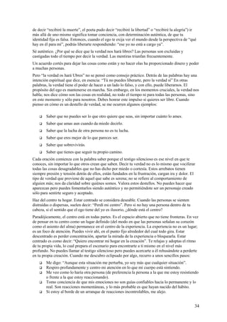 de decir “recibiré la muerte”, el poeta pudo decir “recibiré la libertad” o “recibiré la alegría”) ir
más allá de uno mismo significa tomar conciencia, con determinación auténtica, de que tu
identidad fija es falsa. Entonces, cuando el ego te exija ver el mundo desde la perspectiva de “qué
hay en él para mí”, podrás liberarte respondiendo: “ese yo no está a cargo ya”.
Sé auténtico. ¿Por qué se dice que la verdad nos hará libres? Las personas son excluidas y
castigadas todo el tiempo por decir la verdad. Las mentiras triunfan frecuentemente.
Un acuerdo cortés para dejar las cosas como están y no hacer olas ha proporcionado dinero y poder
a muchas personas.
Pero “la verdad os hará Ubres” no se pensó como consejo práctico. Detrás de las palabras hay una
intención espiritual que dice, en esencia: “Tú no puedes liberarte, pero la verdad sí” En otras
palabras, la verdad tiene el poder de hacer a un lado lo falso, y con ello, puede liberarnos. El
propósito del ego es mantenerse en marcha. Sin embargo, en los momentos cruciales, la verdad nos
habla; nos dice cómo son las cosas en realidad, no todo el tiempo ni para todas las personas, sino
en este momento y sólo para nosotros. Debes honrar este impulso si quieres ser libre. Cuando
pienso en cómo es un destello de verdad, se me ocurren algunos ejemplos:


Saber que no puedes ser lo que otro quiere que seas, sin importar cuánto lo ames.



Saber que amas aun cuando da miedo decirlo.



Saber que la lucha de otra persona no es tu lucha.



Saber que eres mejor de lo que pareces ser.



Saber que sobrevivirás.



Saber que tienes que seguir tu propio camino.

Cada oración comienza con la palabra saber porque el testigo silencioso es ese nivel en que te
conoces, sin importar lo que otros crean que saben. Decir tu verdad no es lo mismo que vociferar
todas las cosas desagradables que no has dicho por miedo o cortesía. Estos arrebatos tienen
siempre presión y tensión detrás de ellos, están fundados en la frustración, cargan ira y dolor. El
tipo de verdad que proviene de aquel que sabe es serena; no se refiere al comportamiento de
alguien más; nos da claridad sobre quiénes somos. Valora estos destellos. No puedes hacer que
aparezcan pero puedes fomentarlos siendo auténtico y no permitiéndote ser un personaje creado
sólo para sentirte seguro y aceptado.
Haz del centro tu hogar. Estar centrado se considera deseable. Cuando las personas se sienten
distraídas o dispersas, suelen decir: “Perdí mi centro”. Pero si no hay una persona dentro de tu
cabeza, si el sentido que el ego tiene del yo es ilusorio, ¿dónde está el centro?
Paradójicamente, el centro está en todas partes. Es el espacio abierto que no tiene fronteras. En vez
de pensar en tu centro como un lugar definido (del modo en que las personas señalan su corazón
como el asiento del alma) permanece en el centro de la experiencia. La experiencia no es un lugar;
es un foco de atención. Puedes vivir ahí, en el punto fijo alrededor del cual todo gira. Estar
descentrado es perder concentración, apartar la mirada de la experiencia o bloquearla. Estar
centrado es como decir: “Quiero encontrar mi hogar en la creación”. Te relajas y adoptas el ritmo
de tu propia vida, lo cual prepara el escenario para encontrarte a ti mismo en el nivel más
profundo. No puedes llamar al testigo silencioso pero puedes acercarte a él rehusándote a perderte
en tu propia creación. Cuando me descubro eclipsado por algo, recurro a unos sencillos pasos:






Me digo: “Aunque esta situación me perturba, yo soy más que cualquier situación”.
Respiro profundamente y centro mi atención en lo que mi cuerpo está sintiendo.
Me veo como lo haría otra persona (de preferencia la persona a la que me estoy resistiendo
o frente a la que estoy reaccionando).
Tomo conciencia de que mis emociones no son guías confiables hacia lo permanente y lo
real. Son reacciones momentáneas, y lo más probable es que hayan nacido del hábito.
Si estoy al borde de un arranque de reacciones incontrolables, me alejo.

34

 