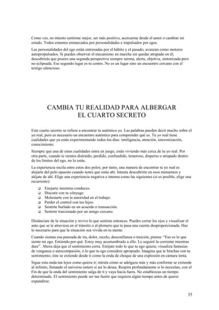Como ves, no intento sentirme mejor, ser más positivo, acercarme desde el amor o cambiar mi
estado. Todos estamos enmarcados por personalidades e impulsados por egos.
Las personalidades del ego están entrenadas por el hábito y el pasado; avanzan como motores
autopropulsados. Si puedes observar el mecanismo en marcha sin quedar atrapado en él,
descubrirás que posees una segunda perspectiva siempre serena, alerta, objetiva, sintonizada pero
no eclipsada. Ese segundo lugar es tu centro. No es un lugar sino un encuentro cercano con el
testigo silencioso.

CAMBIA TU REALIDAD PARA ALBERGAR
EL CUARTO SECRETO
Este cuarto secreto se refiere a encontrar tu auténtico yo. Las palabras pueden decir mucho sobre el
yo real, pero es necesario un encuentro auténtico para comprender qué es. Tu yo real tiene
cualidades que ya estás experimentando todos los días: inteligencia, atención, sincronización,
conocimiento.
Siempre que una de estas cualidades entra en juego, estás viviendo más cerca de tu yo real. Por
otra parte, cuando te sientes distraído, perdido, confundido, temeroso, disperso o atrapado dentro
de los límites del ego, no lo estás.
La experiencia oscila entre estos dos polos; por tanto, una manera de encontrar tu yo real es
alejarte del polo opuesto cuando notes que estás ahí. Intenta descubrirte en esos momentos y
aléjate de ahí. Elige una experiencia negativa e intensa como las siguientes (si es posible, elige una
recurrente):







Enojarte mientras conduces.
Discutir con tu cónyuge.
Molestarte con la autoridad en el trabajo.
Perder el control con tus hijos.
Sentirte burlado en un acuerdo o transacción.
Sentirte traicionado por un amigo cercano.

Distánciate de la situación y revive lo que sentiste entonces. Puedes cerrar los ojos y visualizar el
auto que se te atraviesa en el tránsito o al plomero que te pasa una cuenta desproporcionada. Haz
lo necesario para que la situación sea vivida en tu mente.
Cuando sientas esa punzada de ira, dolor, recelo, desconfianza o traición, piensa: “Eso es lo que
siente mi ego. Entiendo por qué. Estoy muy acostumbrado a ello. Le seguiré la corriente mientras
dure”. Ahora deja que el sentimiento corra. Enójate todo lo que tu ego quiera; visualiza fantasías
de venganza o autocompasión, o lo que tu ego considere apropiado. Imagina que te hinchas con tu
sentimiento; éste se extiende desde ti como la onda de choque de una explosión en cámara lenta.
Sigue esta onda tan lejos como quiera ir; mírala cómo se adelgaza más y más conforme se extiende
al infinito, llenando el universo entero si así lo desea. Respira profundamente si lo necesitas, con el
Fin de que la onda del sentimiento salga de ti y vaya hacia fuera. No establezcas un tiempo
determinado. El sentimiento puede ser tan fuerte que requiera algún tiempo antes de querer
expandirse.

35

 