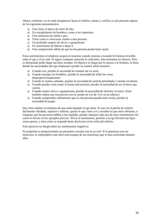 Ahora, conforme ves la onda desaparecer hacia el infinito, mírate y verifica si está presente alguno
de los siguientes pensamientos:








Una risita, el deseo de reírte de ello.
Un encogimiento de hombros, como si no importara.
Una sensación de calma o paz.
Verte como si estuvieras viendo a otra persona.
Un profundo suspiro de alivio o agotamiento.
Un sentimiento de liberar o dejar ir.
Una comprensión súbita de que la otra persona puede tener razón.

Estos sentimientos reveladores surgen en nosotros cuando estamos cruzando la frontera invisible
entre el ego y el yo real. Si sigues cualquier emoción lo suficiente, ésta terminará en silencio. Pero
es demasiado pedir llegar tan lejos siempre. El objetivo es llegar por lo menos a la frontera, la línea
donde las necesidades del ego empiezan a perder su control sobre nosotros.







Cuando ríes, pierdes la necesidad de tomarte tan en serio.
Cuando encoges los hombros, pierdes la necesidad de inflar las cosas
desproporcionadamente.
Cuando te sientes calmado, pierdes la necesidad de sentirte perturbado o montar un drama.
Cuando puedes verte como si fueras otra persona, pierdes la necesidad de ser el único que
cuenta.
Cuando sientes alivio o agotamiento, pierdes la necesidad de aferrarte al estrés. (Esto
también indica una reconexión con tu cuerpo en vez de vivir en tu cabeza.)
Cuando comprendes súbitamente que la otra persona puede tener razón, pierdes la
necesidad de juzgar.

Hay otras señales reveladoras de que estás dejando el ego atrás. Si caes en el patrón de sentirte
fácilmente ofendido, superior o inferior, querer lo que viene a ti y envidiar lo que otros obtienen, o
imaginar que las personas hablan a tus espaldas, puedes manejar cada uno de estos sentimientos tal
como lo hiciste en los ejemplos previos. Alivia el sentimiento, permite a tu ego llevarlo tan lejos
como quiera, y mira cómo se expande hasta disolverse en la orilla del infinito.
Este ejercicio no disipa todos los sentimientos negativos.
Su propósito es proporcionarte un encuentro cercano con tu yo real. Si lo practicas con esa
intención, te sorprenderá cuan fácil será escapar de las emociones que te han controlado durante
años.

36

 