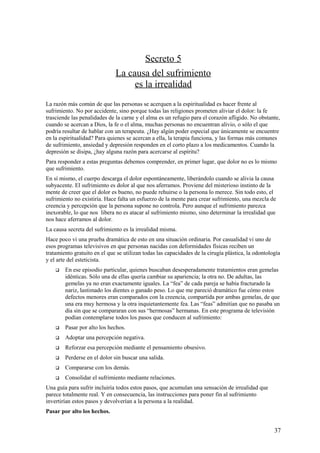 Secreto 5
La causa del sufrimiento
es la irrealidad
La razón más común de que las personas se acerquen a la espiritualidad es hacer frente al
sufrimiento. No por accidente, sino porque todas las religiones prometen aliviar el dolor: la fe
trasciende las penalidades de la carne y el alma es un refugio para el corazón afligido. No obstante,
cuando se acercan a Dios, la fe o el alma, muchas personas no encuentran alivio, o sólo el que
podría resultar de hablar con un terapeuta. ¿Hay algún poder especial que únicamente se encuentre
en la espiritualidad? Para quienes se acercan a ella, la terapia funciona, y las formas más comunes
de sufrimiento, ansiedad y depresión responden en el corto plazo a los medicamentos. Cuando la
depresión se disipa, ¿hay alguna razón para acercarse al espíritu?
Para responder a estas preguntas debemos comprender, en primer lugar, que dolor no es lo mismo
que sufrimiento.
En sí mismo, el cuerpo descarga el dolor espontáneamente, liberándolo cuando se alivia la causa
subyacente. El sufrimiento es dolor al que nos aferramos. Proviene del misterioso instinto de la
mente de creer que el dolor es bueno, no puede rehuirse o la persona lo merece. Sin todo esto, el
sufrimiento no existiría. Hace falta un esfuerzo de la mente para crear sufrimiento, una mezcla de
creencia y percepción que la persona supone no controla. Pero aunque el sufrimiento parezca
inexorable, lo que nos libera no es atacar al sufrimiento mismo, sino determinar la irrealidad que
nos hace aferramos al dolor.
La causa secreta del sufrimiento es la irrealidad misma.
Hace poco vi una prueba dramática de esto en una situación ordinaria. Por casualidad vi uno de
esos programas televisivos en que personas nacidas con deformidades físicas reciben un
tratamiento gratuito en el que se utilizan todas las capacidades de la cirugía plástica, la odontología
y el arte del esteticista.


En ese episodio particular, quienes buscaban desesperadamente tratamientos eran gemelas
idénticas. Sólo una de ellas quería cambiar su apariencia; la otra no. De adultas, las
gemelas ya no eran exactamente iguales. La “fea” de cada pareja se había fracturado la
nariz, lastimado los dientes o ganado peso. Lo que me pareció dramático fue cómo estos
defectos menores eran comparados con la creencia, compartida por ambas gemelas, de que
una era muy hermosa y la otra inquietantemente fea. Las “feas” admitían que no pasaba un
día sin que se compararan con sus “hermosas” hermanas. En este programa de televisión
podían contemplarse todos los pasos que conducen al sufrimiento:



Pasar por alto los hechos.



Adoptar una percepción negativa.



Reforzar esa percepción mediante el pensamiento obsesivo.



Perderse en el dolor sin buscar una salida.



Compararse con los demás.



Consolidar el sufrimiento mediante relaciones.

Una guía para sufrir incluiría todos estos pasos, que acumulan una sensación de irrealidad que
parece totalmente real. Y en consecuencia, las instrucciones para poner fin al sufrimiento
invertirían estos pasos y devolverían a la persona a la realidad.
Pasar por alto los hechos.

37

 
