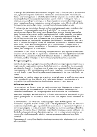 El principio del sufrimiento es frecuentemente la negativa a ver la situación como es. Hace muchos
años, algunos investigadores realizaron un estudio sobre la manera en que las personas hacen
frente a las crisis inesperadas. El estudio fue patrocinado por terapeutas que deseaban saber dónde
buscan ayuda las personas que están en problemas. Cuando ocurre lo peor (alguien pierde su
empleo, es abandonado por su cónyuge, se le diagnostica cáncer) aproximadamente quince por
ciento busca alguna clase de ayuda con un consejero, terapeuta o pastor. El resto ve la televisión.
Se niegan incluso a mirar el problema o comentarlo con alguien que pudiera ayudar.
A los terapeutas que patrocinaban el estudio les horrorizaba esta negativa, pero no podían evitar
preguntarse: “¿No es una reacción natural ver la televisión?” Las personas procuran
instintivamente sofocar el dolor con el placer. Buda enfrentó la misma situación hace muchos
siglos. En su época, las personas también trataban de suprimir el dolor porque los monzones no
llegaban y todos sus cultivos se perdían, o la familia moría por una epidemia de cólera. Sin
televisión debían encontrar otros medios de escape, pero la premisa era la misma: el placer es
mejor que el dolor; por tanto, debe ser la respuesta al sufrimiento. La sustitución del dolor con el
placer es eficaz en el corto plazo. Ambos son sensaciones, y si una tiene la intensidad suficiente
puede anular a la otra. Pero Buda no predicaba que la vida es dolorosa a causa del dolor; es
dolorosa porque la causa del sufrimiento no ha sido analizada. Imagina a una persona que está
sentada junto a una piscina en Miami Beach.
Está mirando su serie favorita de televisión y comiendo chocolate, pero alguien le está haciendo
cosquillas con una pluma. Tal vez la persona no sienta mucho dolor pero sí podría estar sufriendo
profundamente. La única manera de evitarlo de manera duradera es confrontar la fuente del
sufrimiento, siendo el primer paso la disposición de ver qué está ocurriendo realmente.
Percepciones negativas.
La realidad es percepción, y la persona que sufre queda atrapada por percepciones negativas de su
propia creación. La percepción mantiene el dolor bajo control no reduciéndolo sino produciendo
aún más dolor. Este giro es el que la mayoría de las personas encuentra difícil de comprender. El
cuerpo descarga el dolor automáticamente pero la mente puede hacer caso omiso de ese instinto y
convertir al dolor en algo “bueno”, con el argumento de que es mejor que otras posibilidades aún
peores.
La confusión y el conflicto internos son la razón por la cual a la mente se le dificulta tanto curarse
pese a todo el poder que tiene. El poder se ha vuelto contra sí mismo y, en consecuencia, la
percepción —que podría terminar con el sufrimiento al instante—, cierra la puerta.
Reforzar una percepción.
Las percepciones son fluidas, a menos que las fijemos en un lugar. El yo es como un sistema en
cambio constante que incorpora lo nuevo en lo viejo a cada momento. Sin embargo, sí te
obsesionas constantemente con viejas percepciones, éstas se refuerzan con cada repetición.
Analicemos un ejemplo. Anorexia nervosa es el término médico dado a un padecimiento en que la
persona, por lo general una muchacha de menos de veinte años, adopta el hambre como forma de
vida.
Si entrevistáramos a una adolescente anoréxica que pesa menos de 40 kilogramos y le
mostráramos fotografías de cuatro cuerpos, desde lo más delgado a lo más obeso, ella diría que su
cuerpo se asemeja al obeso, pese a que en realidad su constitución es esquelética. Si llegáramos al
extremo de superponer su rostro en las cuatro fotografías, una anoréxica seguiría considerando al
cuerpo más obeso como el suyo. Esta imagen corporal distorsionada desconcierta totalmente a los
demás. Resulta extraño mirar en el espejo un esqueleto y ver en su lugar una persona obesa (así
como resulta extraño que gemelos idénticos crean que uno es extremadamente feo y el otro
hermoso).
En estos casos, la percepción se ha distorsionado por razones ocultas relacionadas con la emoción
y la personalidad.

38

 