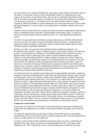 Si a una anoréxica se le muestran fotografías de cuatro gatos, puede distinguir fácilmente cuál es el
más obeso. La distorsión viene de un nivel más profundo, donde el yo determina qué es real
respecto de uno mismo. Es un círculo vicioso: una vez que el yo determina algo sobre sí mismo,
todo en el mundo exterior debe ajustarse a esa decisión. En la mente de la anoréxica, la vergüenza
es esencial para lo que ella es, y el mundo no tiene otra opción que devolverle su imagen
vergonzosa. Matarse de hambre es la única manera que se le ocurre para hacer que esa chica obesa
del espejo desaparezca. Lo que nos lleva a una regla general: la realidad es aquello con lo que te
identificas.
Cuando la vida nos resulta dolorosa es porque nos hemos encerrado en algún tipo de identificación
errónea, contándonos historias privadas e incuestionables sobre quiénes somos. La cura de la
anorexía es marcar de alguna manera la diferencia entre “yo” y esta identificación poderosa y
secreta.
Lo mismo vale para todo tipo de sufrimiento, porque cada persona se identifica arbitrariamente
con una cosa u otra, las cuales le cuentan una historia inexacta de quién es. Aunque fuéramos
capaces de rodearnos de placer a cada minuto del día, la historia equivocada de quiénes somos
terminaría trayendo un profundo sufrimiento.
Perderse en el dolor. Las personas tienen umbrales de dolor notablemente distintos. Los
investigadores han sometido a sujetos a estímulos iguales, como choques eléctricos en el dorso de
la mano, y les han pedido que califiquen la incomodidad sentida en una escala del uno al diez.
Durante mucho tiempo se pensó que como el dolor se percibe mediante caminos neurales
idénticos, las personas debían percibir las señales de dolor de manera más o menos similar (así
como, por ejemplo, casi todos serían capaces de ver la diferencia entre la luz normal y la luz alta
de unos faros). Sin embargo, el dolor que algunos pacientes percibieron como diez, a otros les
pareció uno. Esto indica no sólo que el dolor tiene un componente subjetivo sino también que la
manera en que evaluamos el dolor es completamente individual. No hay un camino universal entre
estímulos y respuesta. Una persona puede sentirse profundamente traumatizada por una
experiencia que apenas resulta significativa para otra.
Lo extraño acerca de este resultado es que ninguno de los sujetos pensaba que estaba creando una
respuesta. Si ponemos accidentalmente la mano sobre una estufa caliente, nuestro cuerpo reacciona
instantáneamente. Pero en ese instante el cerebro está evaluando el dolor y dándole la intensidad
que percibimos como objetivamente real. Y al no renunciar a su control sobre él, las personas se
pierden en el dolor. “¿Qué puedo hacer? MÍ madre murió y estoy desolada. No puedo ni salir de la
cama en las mañanas”. En esta declaración parece haber un vínculo directo entre causa (la muerte
de un ser querido) y efecto (depresión). De hecho, el sendero entre causa y efecto no es una línea
recta; la totalidad de la persona entra en juego, con gran cantidad de factores del pasado. Es como
si el dolor entrara en una caja negra antes de que lo sintiéramos, y en esa caja el dolor fuera
emparejado con todo lo que somos: nuestra historia completa de emociones, recuerdos, creencias y
expectativas. Si eres consciente de ti mismo, la caja negra no está sellada ni oculta. Tú sabes que
puedes influir en lo que ocurre dentro de ella. Pero cuando sufrimos, nos maltratamos a nosotros
mismos. ¿Por qué el dolor es diez en vez de uno? Simplemente porque es; por eso. El sufrimiento
persiste sólo en la medida en que permanecemos extraviados en nuestra propia creación.
Compararse con los demás.
El ego quiere ser el número uno. Por tanto, no tiene más opción que permanecer atrapado en el
Juego eterno de compararse con los demás. Como todos los hábitos arraigados, éste es difícil de
romper.
Un amigo mío supo hace poco que una mujer a la que conocía había muerto en un accidente
automovilístico. Él no la conocía bien, pero sí a todos los amigos de ella. Unas horas después de su
muerte, una nube de pesar se cernió sobre ellos.
La mujer era muy querida y había realizado muchas buenas obras; era Joven y estaba llena de
optimismo. Por estas razones, las personas se apesadumbraban aún más, y mi amigo, quedó
atrapado en ello. “Me vi saliendo de mi auto y siendo arrollado por un conductor de los que

39

 