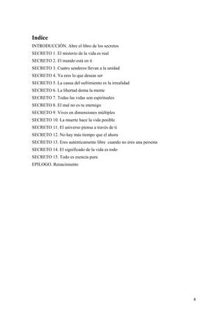Indice
INTRODUCCIÓN. Abre el libro de los secretos
SECRETO 1. El misterio de la vida es real
SECRETO 2. El mundo está en ti
SECRETO 3. Cuatro senderos llevan a la unidad
SECRETO 4. Ya eres lo que deseas ser
SECRETO 5. La causa del sufrimiento es la irrealidad
SECRETO 6. La libertad doma la mente
SECRETO 7. Todas las vidas son espirituales
SECRETO 8. El mal no es tu enemigo
SECRETO 9. Vives en dimensiones múltiples
SECRETO 10. La muerte hace la vida posible
SECRETO 11. El universo piensa a través de ti
SECRETO 12. No hay más tiempo que el ahora
SECRETO 13. Eres auténticamente libre cuando no eres una persona
SECRETO 14. El significado de la vida es todo
SECRETO 15. Todo es esencia pura
EPILOGO. Renacimiento

4

 