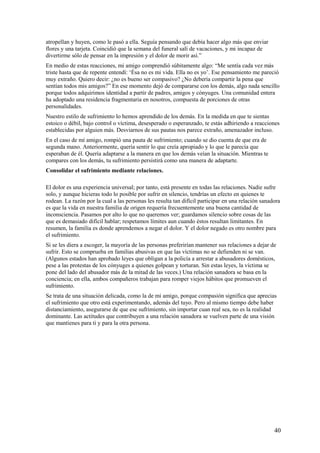 atropellan y huyen, como le pasó a ella. Seguía pensando que debía hacer algo más que enviar
flores y una tarjeta. Coincidió que la semana del funeral salí de vacaciones, y mi incapaz de
divertirme sólo de pensar en la impresión y el dolor de morir así.”
En medio de estas reacciones, mi amigo comprendió súbitamente algo: “Me sentía cada vez más
triste hasta que de repente entendí: ‘Ésa no es mi vida. Ella no es yo’. Ese pensamiento me pareció
muy extraño. Quiero decir: ¿no es bueno ser compasivo? ¿No debería compartir la pena que
sentían todos mis amigos?” En ese momento dejó de compararse con los demás, algo nada sencillo
porque todos adquirimos identidad a partir de padres, amigos y cónyuges. Una comunidad entera
ha adoptado una residencia fragmentaria en nosotros, compuesta de porciones de otras
personalidades.
Nuestro estilo de sufrimiento lo hemos aprendido de los demás. En la medida en que te sientas
estoico o débil, bajo control o víctima, desesperado o esperanzado, te estás adhiriendo a reacciones
establecidas por alguien más. Desviarnos de sus pautas nos parece extraño, amenazador incluso.
En el caso de mí amigo, rompió una pauta de sufrimiento; cuando se dio cuenta de que era de
segunda mano. Anteriormente, quería sentir lo que creía apropiado y lo que le parecía que
esperaban de él. Quería adaptarse a la manera en que los demás veían la situación. Mientras te
compares con los demás, tu sufrimiento persistirá como una manera de adaptarte.
Consolidar el sufrimiento mediante relaciones.
El dolor es una experiencia universal; por tanto, está presente en todas las relaciones. Nadie sufre
solo, y aunque hicieras todo lo posible por sufrir en silencio, tendrías un efecto en quienes te
rodean. La razón por la cual a las personas les resulta tan difícil participar en una relación sanadora
es que la vida en nuestra familia de origen requería frecuentemente una buena cantidad de
inconsciencia. Pasamos por alto lo que no queremos ver; guardamos silencio sobre cosas de las
que es demasiado difícil hablar; respetamos límites aun cuando éstos resultan limitantes. En
resumen, la familia es donde aprendemos a negar el dolor. Y el dolor negado es otro nombre para
el sufrimiento.
Si se les diera a escoger, la mayoría de las personas preferirían mantener sus relaciones a dejar de
sufrir. Esto se comprueba en familias abusivas en que las víctimas no se defienden ni se van.
(Algunos estados han aprobado leyes que obligan a la policía a arrestar a abusadores domésticos,
pese a las protestas de los cónyuges a quienes golpean y torturan. Sin estas leyes, la víctima se
pone del lado del abusador más de la mitad de las veces.) Una relación sanadora se basa en la
conciencia; en ella, ambos compañeros trabajan para romper viejos hábitos que promueven el
sufrimiento.
Se trata de una situación delicada, como la de mi amigo, porque compasión significa que aprecias
el sufrimiento que otro está experimentando, además del tuyo. Pero al mismo tiempo debe haber
distanciamiento, asegurarse de que ese sufrimiento, sin importar cuan real sea, no es la realidad
dominante. Las actitudes que contribuyen a una relación sanadora se vuelven parte de una visión
que mantienes para ti y para la otra persona.

40

 