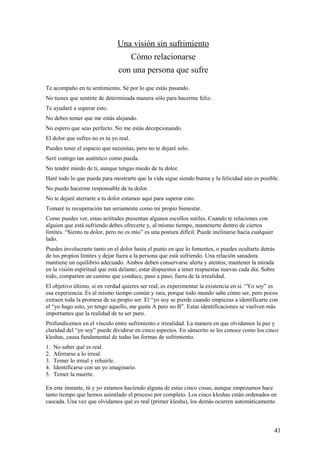 Una visión sin sufrimiento
Cómo relacionarse
con una persona que sufre
Te acompaño en tu sentimiento. Sé por lo que estás pasando.
No tienes que sentirte de determinada manera sólo para hacerme feliz.
Te ayudaré a superar esto.
No debes temer que me estás alejando.
No espero que seas perfecto. No me estás decepcionando.
El dolor que sufres no es tu yo real.
Puedes tener el espacio que necesitas, pero no te dejaré solo.
Seré contigo tan auténtico como pueda.
No tendré miedo de ti, aunque tengas miedo de tu dolor.
Haré todo lo que pueda para mostrarte que la vida sigue siendo buena y la felicidad aún es posible.
No puedo hacerme responsable de tu dolor.
No te dejaré aterrarte a tu dolor estamos aquí para superar esto.
Tomaré tu recuperación tan seriamente como mi propio bienestar.
Como puedes ver, estas actitudes presentan algunos escollos sutiles. Cuando te relaciones con
alguien que está sufriendo debes ofrecerte y, al mismo tiempo, mantenerte dentro de ciertos
límites. “Siento tu dolor, pero no es mío” es una postura difícil. Puede inclinarse hacía cualquier
lado.
Puedes involucrarte tanto en el dolor hasta el punto en que lo fomentes, o puedes ocultarte detrás
de tus propios límites y dejar fuera a la persona que está sufriendo. Una relación sanadora
mantiene un equilibrio adecuado. Ambos deben conservarse alerta y atentos; mantener la mirada
en la visión espiritual que está delante; estar dispuestos a tener respuestas nuevas cada día. Sobre
todo, comparten un camino que conduce, paso a paso, fuera de la irrealidad.
El objetivo último, si en verdad quieres ser real, es experimentar la existencia en sí. “Yo soy” es
esa experiencia. Es al mismo tiempo común y rara, porque todo mundo sabe cómo ser, pero pocos
extraen toda la promesa de su propio ser. El “yo soy se pierde cuando empiezas a identificarte con
el “yo hago esto, yo tengo aquello, me gusta A pero no B”. Estas identificaciones se vuelven más
importantes que la realidad de tu ser puro.
Profundicemos en el vínculo entre sufrimiento e irrealidad. La manera en que olvidamos la paz y
claridad del “yo soy” puede dividirse en cinco aspectos. En sánscrito se les conoce como los cinco
kleshas, causa fundamental de todas las formas de sufrimiento.
1.
2.
3.
4.
5.

No saber qué es real.
Aferrarse a lo irreal.
Temer lo irreal y rehuirle.
Identificarse con un yo imaginario.
Temer la muerte.

En este instante, tú y yo estamos haciendo alguna de estas cinco cosas, aunque empezamos hace
tanto tiempo que hemos asimilado el proceso por completo. Los cinco kleshas están ordenados en
cascada. Una vez que olvidamos qué es real (primer klesha), los demás ocurren automáticamente.

41

 