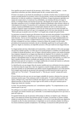 Esto significa que para la mayoría de las personas, sólo la última —temer la muerte— es una
experiencia consciente; por tanto, debemos partir de ahí y avanzar hacia arriba.
El temor a la muerte es una fuente de ansiedad que se extiende a muchas áreas. La manera en que
nuestra sociedad glorifica la juventud y teme el envejecimiento, nuestra necesidad desesperada de
distracción, la venta de cosméticos y tratamientos de belleza, el auge de gimnasios tapizados con
espejos de cuerpo entero y la manía por las celebridades, son síntomas del deseo de negar la
muerte. La teología intenta convencernos de que hay vida después de la muerte, pero como esa
idea debe sustentarse en la fe, la religión obtiene obediencia blandiendo sobre nuestras cabezas la
vida después de la muerte. Si carecemos de fe, adoramos al dios equivocado o pecamos contra el
correcto, nuestras posibilidades de ser recompensados después de morir se desvanecen. Los
conflictos religiosos siguen suscitándose a causa de este asunto que provoca tanta ansiedad: los
fanáticos preferirían morir por la fe que vivir aceptando que la fe de otro tiene derecho de existir.
“Muero para que no puedas creer en tu Dios” es el legado más corrupto del quinto klesha.
Las personas no temen la muerte por ella misma sino por una razón más profunda: la necesidad de
defender un yo imaginario. Identificarse con un yo imaginario es el cuarto klesha, y es algo que
todos hacemos. Aun en un nivel superficial, las personas erigen una imagen fundamentada en el
ingreso económico y el estatus. Cuando Francisco de Asís, el hijo de un acaudalado comerciante
de seda, se despojó de sus ricas vestiduras y renunció al dinero de su padre, no sólo estaba
privándose de sus posesiones terrenales sino de su identidad, aquello por lo cual la gente sabía
quién era. Según su conciencia, era imposible acercarse a Dios por medio de una imagen falsa de
sí.
La imagen propia está muy relacionada con la autoestima, y todos sabemos el alto costo que paga
una persona cuando la pierde. Los niños que en la escuela primaria se sentaban en la última hilera
y evitaban la mirada del profesor, rara vez llegan a discutir política externa o arte medieval porque
muy temprano integraron en su imagen una impresión de ineptitud. Por el contrario, los estudios
han demostrado que si a un maestro se le dice que un alumno es excepcionalmente brillante, ese
alumno se desempeñará mejor en clase aun cuando su selección haya sido aleatoria. Los niños con
bajo ci pueden alcanzar mejores resultados que aquellos con alto ci si tienen la suficiente
aprobación por parte de sus maestros. La imagen establecida en la mente del maestro es suficiente
para convertirá un alumno mediocre en uno destacado.
La identificación con una imagen falsa de nosotros también provoca sufrimiento de otras maneras.
La vida nunca deja de exigir más y más; las exigencias a nuestro tiempo, paciencia, capacidad y
emociones pueden ser tan abrumadoras que admitir nuestra incapacidad parece ser lo más honesto.
En la imagen equivocada de una persona está enterrada la terrible historia de todo lo que le ha
salido mal. Los “No lo haré”, “No puedo hacerlo” y “Me doy por vencido” emanan del cuarto
klesha.
El tercer klesha nos dice que aun con una imagen saludable de nosotros, rehuimos las cosas que
amenazan nuestros egos. Estas amenazas están en todas partes. Yo temo la pobreza, perder a mi
esposa, infringir la ley; temo hacer el ridículo ante alguien cuyo respeto quiero conservar. Para
algunas personas, la idea de que sus hijos sigan un mal camino es una grave amenaza para la
imagen que tienen de sí mismos.
La frase “En esta familia no hacemos eso”, normalmente significa: “Tu comportamiento es una
amenaza para lo que soy”.
Sin embargo no nos damos cuenta de que hablamos en clave. Una vez que nos identificamos con
una imagen, por instinto tememos que se derrumbe. La necesidad de protegerme de lo que temo es
parte de lo que soy.
El segundo klesha dice que las personas sufren porque se aferran, no importa a qué. Aferrarse a
algo es una manera de mostrar que tememos que nos lo quiten. Las personas se sienten violadas
cuando un carterista huye con su bolsa, por ejemplo, o si al volver a casa descubren que alguien ha
irrumpido en ella. En estas intromisiones, lo importante no son los artículos robados; las bolsas y
los enseres domésticos pueden reemplazarse. Sin embargo, la sensación de daño personal suele

42

 