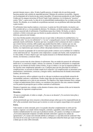 persistir durante meses y años. Si jala el gatillo preciso, el simple robo de una bolsa puede
hacernos perder todo sentido de seguridad personal. Dejamos de sentirnos invencibles. Alguien
nos ha despojado de la ilusión de que somos intocables. (El paroxismo producido en todo Estados
Unidos por los ataques terroristas al Worid Trade Center mantiene vivo el drama de “nosotros”
contra “ellos”, a gran escala. La idea de la invulnerabilidad estadounidense fue revelada como una
ilusión. No obstante, no se trataba de un problema nacional; era un problema individual percibido
a gran escala.)
El sufrimiento tiene muchos matices y recovecos. La pista nos lleva del miedo a la muerte a un
falso sentido del yo y a la necesidad de aferrarse. No obstante, en última instancia, la irrealidad es
la única causa de todo el sufrimiento. El problema nunca fue el dolor. De hecho, es todo lo
contrario: el dolor existe para que esa ilusión no pueda sostenerse. Si la irrealidad no fuera
dolorosa, parecería real siempre.
Los cinco kleshas pueden solucionarse de una vez por todas si abrazamos la realidad única. La
diferencia entre “yo soy mi sufrimiento” y “yo soy” es pequeña pero crucial. Este malentendido ha
generado mucho sufrimiento. Si pienso que nací, no puedo evitar la amenaza de morir; si pienso
que existen fuerzas externas, debo aceptar que pueden hacerme daño; si pienso que soy una
persona, veo otras personas por todas partes. Todas estas impresiones son elucubraciones, no
hechos. Las impresiones que creamos cobran vida propia mientras no las cambiemos.
Sólo se necesita un parpadeo de la conciencia para perder contacto con la realidad. En verdad no
existe nada fuera del ser. Tan pronto como empezamos a aceptar este hecho, todo el propósito de
la vida cambia. El único objetivo que vale la pena alcanzar es la libertad absoluta de ser uno
mismo, sin ilusiones y creencias falsas.
El quinto secreto trata de cómo detener el sufrimiento. Hay un estado de ausencia de sufrimiento
dentro de ti; es conciencia simple y abierta. En contraste, el estado de sufrimiento es complicado
porque en sus intentos de luchar contra el dolor, el ego se rehúsa a ver que la respuesta podría ser
tan sencilla como simplemente aprender a ser. Cualquier paso que des para dejar de aterrarte a
complicaciones, te acercará al estado simple de la sanación. Las complicaciones se presentan como
pensamientos, sentimientos, creencias y energías sutiles, manifestaciones de deudas emocionales
ocultas y de resistencia.
Para este ejercicio, utiliza cualquier cosa de tu vida que te produzca una profunda sensación de
incomodidad, malestar o sufrimiento. Puedes elegir algo que haya persistido durante años o que
sea muy importante en tu vida en este momento. No importa si hay algún elemento físico, aunque
si eliges un padecimiento físico crónico, no consideres este ejercicio una cura; estamos tratando
con las pautas de percepción que te orillan a aterrarte al sufrimiento.
Durante el siguiente mes, siéntate a solas durante al menos cinco, minutos al día con la intención
de despejar las siguientes complicaciones:
Desorden.
El caos es complicado; el orden es simple. ¿Tu casa es un desastre? ¿Tu escritorio tiene pilas y
pilas de trabajo?
¿Estás permitiendo que otros ensucien y desordenen porque saben que no los responsabilizarás de
ello? ¿Has acumulado tanta basura que tu entorno es como un registro arqueológico de tu pasado?
Estrés.
Todo mundo se siente estresado, pero si no puedes desechar completamente tu estrés por las
noches y regresar a un estado interno tranquilo, centrado y agradable, estás sobre-estresado.
Analiza cuidadosamente las cosas que te producen tensión. ¿El camino a tu trabajo es estresante?
¿Te levantas demasiado temprano sin haber dormido suficiente? ¿Ignoras las señales de
agotamiento? ¿Tu cuerpo está estresado debido al sobrepeso o a una falta total de condición? Haz
una lista de las cosas que te provocan más estrés y trabaja para reducirlas hasta que sepas sin lugar
a dudas que no estas sobre-estresado.

43

 