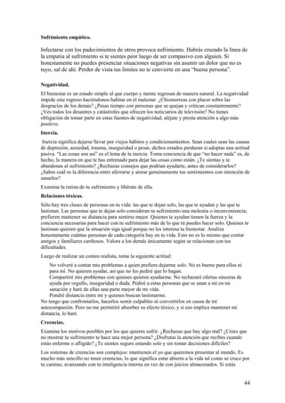Sufrimiento empático.

Infectarse con los padecimientos de otros provoca sufrimiento. Habrás cruzado la línea de
la empatia al sufrimiento si te sientes peor luego de ser compasivo con alguien. Si
honestamente no puedes presenciar situaciones negativas sin asumir un dolor que no es
tuyo, sal de ahí. Perder de vista tus límites no te convierte en una “buena persona”.
Negatividad.
El bienestar es un estado simple al que cuerpo y mente regresan de manera natural. La negatividad
impide este regreso haciéndonos habitar en el malestar. ¿Chismorreas con placer sobre las
desgracias de los demás? ¿Pasas tiempo con personas que se quejan y critican constantemente?
¿Ves todos los desastres y catástrofes que ofrecen los noticiarios de televisión? No tienes
obligación de tomar parte en estas fuentes de negatividad; aléjate y presta atención a algo más
positivo.
Inercia.
Inercia significa dejarse llevar por viejos hábitos y condicionamientos. Sean cuales sean las causas
de depresión, ansiedad, trauma, inseguridad o pesar, dichos estados perduran si adoptas una actitud
pasiva. “Las cosas son así” es el lema de la inercia. Toma conciencia de que “no hacer nada” es, de
hecho, la manera en que te has entrenado para dejar las cosas como están. ¿Te sientas y te
abandonas al sufrimiento? ¿Rechazas consejos que podrían ayudarte, antes de considerarlos?
¿Sabes cuál es la diferencia entre aferrarse y airear genuinamente tus sentimientos con intención de
sanarlos?
Examina la rutina de tu sufrimiento y libérate de ella.
Relaciones tóxicas.
Sólo hay tres clases de personas en tu vida: las que te dejan solo, las que te ayudan y las que te
lastiman. Las personas que te dejan solo consideran tu sufrimiento una molestia o inconveniencia;
prefieren mantener su distancia para sentirse mejor. Quienes te ayudan tienen la fuerza y la
conciencia necesarias para hacer con tu sufrimiento más de lo que tú puedes hacer solo. Quienes te
lastiman quieren que la situación siga igual porque no les interesa tu bienestar. Analiza
honestamente cuántas personas de cada categoría hay en tu vida. Esto no es lo mismo que contar
amigos y familiares cariñosos. Valora a los demás únicamente según se relacionan con tus
dificultades.
Luego de realizar un conteo realista, toma la siguiente actitud:
No volveré a contar mis problemas a quien prefiere dejarme solo. No es bueno para ellos ni
para mí. No quieren ayudar, así que no les pediré que lo hagan.
Compartiré mis problemas con quienes quieren ayudarme. No rechazaré ofertas sinceras de
ayuda por orgullo, inseguridad o duda. Pediré a estas personas que se unan a mí en mi
sanación y haré de ellas una parte mayor de mi vida.
Pondré distancia entre mí y quienes buscan lastimarme.
No tengo que confrontarlos, hacerlos sentir culpables ni convertirlos en causa de mi
autocompasión. Pero no me permitiré absorber su efecto tóxico, y si eso implica mantener mi
distancia, lo haré.
Creencias.
Examina los motivos posibles por los que quieres sufrir. ¿Rechazas que hay algo mal? ¿Crees que
no mostrar tu sufrimiento te hace una mejor persona? ¿Disfrutas la atención que recibes cuando
estás enfermo o afligido? ¿Te sientes seguro estando solo y sin tomar decisiones difíciles?
Los sistemas de creencias son complejos: mantienen el yo que queremos presentar al mundo. Es
mucho más sencillo no tener creencias, lo que significa estar abierto a la vida tal como se cruce por
tu camino, avanzando con tu inteligencia interna en vez de con juicios almacenados. Si estás

44

 