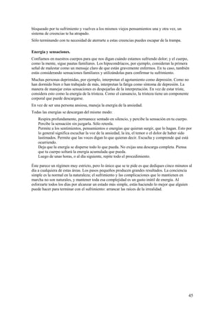 bloqueado por tu sufrimiento y vuelves a los mismos viejos pensamientos una y otra vez, un
sistema de creencias te ha atrapado.
Sólo terminando con tu necesidad de aterrarte a estas creencias puedes escapar de la trampa.
Energía y sensaciones.
Confiamos en nuestros cuerpos para que nos digan cuándo estamos sufriendo dolor; y el cuerpo,
como la mente, sigue pautas familiares. Los hipocondríacos, por ejemplo, consideran la primera
señal de malestar como un mensaje claro de que están gravemente enfermos. En tu caso, también
estás considerando sensaciones familiares y utilizándolas para confirmar tu sufrimiento.
Muchas personas deprimidas, por ejemplo, interpretan el agotamiento como depresión. Como no
han dormido bien o han trabajado de más, interpretan la fatiga como síntoma de depresión. La
manera de manejar estas sensaciones es despojarlas de la interpretación. En vez de estar triste,
considera esto como la energía de la tristeza. Como el cansancio, la tristeza tiene un componente
corporal que puede descargarse.
En vez de ser una persona ansiosa, maneja la energía de la ansiedad.
Todas las energías se descargan del mismo modo:
Respira profundamente, permanece sentado en silencio, y percibe la sensación en tu cuerpo.
Percibe la sensación sin juzgarla. Sólo retenla.
Permite a los sentimientos, pensamientos o energías que quieran surgir, que lo hagan. Esto por
lo general significa escuchar la voz de la ansiedad, la ira, el temor o el dolor de haber sido
lastimados. Permite que las voces digan lo que quieran decir. Escucha y comprende qué está
ocurriendo.
Deja que la energía se disperse todo lo que pueda. No exijas una descarga completa. Piensa
que tu cuerpo soltará la energía acumulada que pueda.
Luego de unas horas, o al día siguiente, repite todo el procedimiento.
Éste parece un régimen muy estricto, pero lo único que se te pide es que dediques cinco minutos al
día a cualquiera de estas áreas. Los pasos pequeños producen grandes resultados. La conciencia
simple es la normal en la naturaleza; el sufrimiento y las complicaciones que lo mantienen en
marcha no son naturales, y mantener toda esa complejidad es un gasto inútil de energía. Al
esforzarte todos los días por alcanzar un estado más simple, estás haciendo lo mejor que alguien
puede hacer para terminar con el sufrimiento: arrancar las raíces de la irrealidad.

45

 