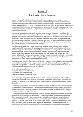 Secreto 5
La libertad doma la mente
¿Amas a tu mente? No he conocido a nadie que lo haga. Las personas con cuerpos o rostros
hermosos suelen amar el don que recibieron de la naturaleza (aunque también puede ocurrir lo
contrario: las personas más hermosas físicamente pueden aislarse por inseguridad o temor de ser
considerados vanidosos). La mente es la parte de nosotros más difícil de amar porque nos sentimos
atrapados en ella; no siempre, sino cuando tenemos problemas. El temor, de alguna manera, logra
pasearse por la mente a voluntad. La depresión oscurece la mente; la ira la hace estallar en
confusión incontrolable.
Las culturas antiguas tienden a repetir la noción de que la mente es inquieta y poco fiable. En
India, la metáfora más común compara a la mente con un elefante salvaje, y se dice que calmar la
mente es como amarrar al elefante a una estaca. En el budismo, se la compara con un mono que se
esfuerza por ver el mundo con los cinco sentidos. Los monos son célebres por ser impulsivos e
inconstantes, capaces de hacer cualquier cosa sin previo aviso. La psicología budista no pretende
domar al mono sino conocer sus costumbres, aceptarlas y entonces trascender a una conciencia
más elevada, más allá de la inconstancia de la mente.
Las metáforas no te llevarán a donde puedas amar la mente; debes encontrar por ti mismo la
experiencia real de paz y calma. El secreto para hacerlo es liberar la mente. Cuando es libre, la
mente se tranquiliza. Renuncia a su inquietud y se convierte en un canal para la paz. Esta solución
parece oponerse al sentido común, porque nadie afirmaría que un elefante salvaje o un mono
pueden domarse liberándolos. Dirían que el animal libre sólo se haría más salvaje, pero este
secreto se basa en la experiencia: la mente es “salvaje” porque tratamos de confinarla y controlarla.
En un nivel más profundo hay un orden completo. Ahí, pensamientos e impulsos fluyen en
armonía con lo que es correcto y mejor para cada persona.
Entonces, ¿como podemos liberar a la mente? Primero debemos comprender cómo quedó atrapada.
La libertad no es una condición a la que podamos acceder abriendo simplemente una puerta o
rompiendo unos grilletes. La mente es su propio grillete, como supo el poeta William Blake al
contemplar a las personas en las calles de Londres:
En el sollozo de cada hombre
En el grito temeroso de cada infante
En cada voz, en cada prohibición
Escucho las esposas que forjan la mente.
En su intento por comprender cómo la mente se atrapa a si misma, los antiguos sabios hindúes
concibieron el concepto clave samskara (derivado de dos palabras sánscritas que significan “fluir
juntos”). Un samskara es un surco en la mente que permite a los pensamientos fluir en la misma
dirección.
La psicología budista hace un uso sofisticado del concepto al describir los samskaras como huellas
en la mente que tienen vida propia. Tus samskaras personales, desarrollados a partir de recuerdos,
te fuerzan una y otra vez a reaccionar de la misma manera limitada, privándote de libre albedrío
(esto es, de elegir como la primera vez).
La mayoría de las personas desarrollan una identidad con base en samskaras sin saber que lo están
haciendo. Pero las pistas son inconfundibles. Piensa en las personas propensas a ataques de ira.
Estos arranques constan de varias etapas: primero hay algún síntoma físico: compresión en el
pecho, inicio de dolor de cabeza, taquicardia, respiración superficial. Entonces se produce un
impulso. La persona siente que la ira se acumula como el agua tras un dique. La presión es tanto
física como emocional; el cuerpo quiere deshacerse del malestar y la mente desea liberar los
sentimientos reprimidos. En este momento la persona busca una excusa para lanzar un ataque a

46

 