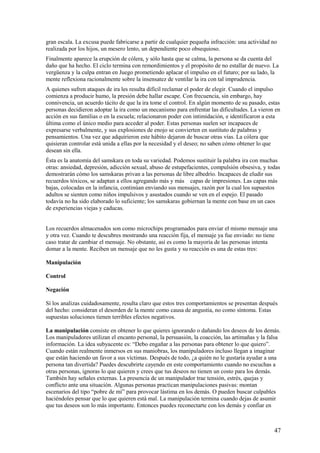 gran escala. La excusa puede fabricarse a partir de cualquier pequeña infracción: una actividad no
realizada por los hijos, un mesero lento, un dependiente poco obsequioso.
Finalmente aparece la erupción de cólera, y sólo hasta que se calma, la persona se da cuenta del
daño que ha hecho. El ciclo termina con remordimientos y el propósito de no estallar de nuevo. La
vergüenza y la culpa entran en Juego prometiendo aplacar el impulso en el futuro; por su lado, la
mente reflexiona racionalmente sobre la insensatez de ventilar la ira con tal imprudencia.
A quienes sufren ataques de ira les resulta difícil reclamar el poder de elegir. Cuando el impulso
comienza a producir humo, la presión debe hallar escape. Con frecuencia, sin embargo, hay
connivencia, un acuerdo tácito de que la ira tome el control. En algún momento de su pasado, estas
personas decidieron adoptar la ira como un mecanismo para enfrentar las dificultades. La vieron en
acción en sus familias o en la escuela; relacionaron poder con intimidación, e identificaron a esta
última como el único medio para acceder al poder. Estas personas suelen ser incapaces de
expresarse verbalmente, y sus explosiones de enojo se convierten en sustituto de palabras y
pensamientos. Una vez que adquirieron este hábito dejaron de buscar otras vías. La cólera que
quisieran controlar está unida a ellas por la necesidad y el deseo; no saben cómo obtener lo que
desean sin ella.
Ésta es la anatomía del samskara en toda su variedad. Podemos sustituir la palabra ira con muchas
otras: ansiedad, depresión, adicción sexual, abuso de estupefacientes, compulsión obsesiva, y todas
demostrarán cómo los samskaras privan a las personas de libre albedrío. Incapaces de eludir sus
recuerdos tóxicos, se adaptan a ellos agregando más y más capas de impresiones. Las capas más
bajas, colocadas en la infancia, continúan enviando sus mensajes, razón por la cual los supuestos
adultos se sienten como niños impulsivos y asustados cuando se ven en el espejo. El pasado
todavía no ha sido elaborado lo suficiente; los samskaras gobiernan la mente con base en un caos
de experiencias viejas y caducas.
Los recuerdos almacenados son como microchips programados para enviar el mismo mensaje una
y otra vez. Cuando te descubres mostrando una reacción fija, el mensaje ya fue enviado: no tiene
caso tratar de cambiar el mensaje. No obstante, así es como la mayoría de las personas intenta
domar a la mente. Reciben un mensaje que no les gusta y su reacción es una de estas tres:
Manipulación
Control
Negación
Sí los analizas cuidadosamente, resulta claro que estos tres comportamientos se presentan después
del hecho: consideran el desorden de la mente como causa de angustia, no como síntoma. Estas
supuestas soluciones tienen terribles efectos negativos.
La manipulación consiste en obtener lo que quieres ignorando o dañando los deseos de los demás.
Los manipuladores utilizan el encanto personal, la persuasión, la coacción, las artimañas y la falsa
información. La idea subyacente es: “Debo engañar a las personas para obtener lo que quiero”.
Cuando están realmente inmersos en sus maniobras, los manipuladores incluso llegan a imaginar
que están haciendo un favor a sus víctimas. Después de todo, ¿a quién no le gustaría ayudar a una
persona tan divertida? Puedes descubrirte cayendo en este comportamiento cuando no escuchas a
otras personas, ignoras lo que quieren y crees que tus deseos no tienen un costo para los demás.
También hay señales externas. La presencia de un manipulador trae tensión, estrés, quejas y
conflicto ante una situación. Algunas personas practican manipulaciones pasivas: montan
escenarios del tipo “pobre de mí” para provocar lástima en los demás. O pueden buscar culpables
haciéndoles pensar que lo que quieren está mal. La manipulación termina cuando dejas de asumir
que tus deseos son lo más importante. Entonces puedes reconectarte con los demás y confiar en

47

 