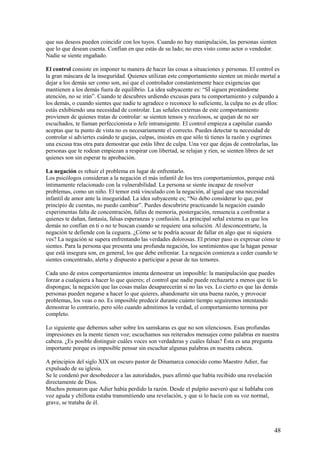 que sus deseos pueden coincidir con los tuyos. Cuando no hay manipulación, las personas sienten
que lo que desean cuenta. Confían en que estás de su lado; no eres visto como actor o vendedor.
Nadie se siente engañado.
El control consiste en imponer tu manera de hacer las cosas a situaciones y personas. El control es
la gran máscara de la inseguridad. Quienes utilizan este comportamiento sienten un miedo mortal a
dejar a los demás ser como son, así que el controlador constantemente hace exigencias que
mantienen a los demás fuera de equilibrio. La idea subyacente es: “SÍ siguen prestándome
atención, no se irán”. Cuando te descubres urdiendo excusas para tu comportamiento y culpando a
los demás, o cuando sientes que nadie te agradece o reconoce lo suficiente, la culpa no es de ellos:
estás exhibiendo una necesidad de controlar. Las señales externas de este comportamiento
provienen de quienes tratas de controlar: se sienten tensos y recelosos, se quejan de no ser
escuchados, te llaman perfeccionista o Jefe intransigente. El control empieza a capitular cuando
aceptas que tu punto de vista no es necesariamente el correcto. Puedes detectar tu necesidad de
controlar si adviertes cuándo te quejas, culpas, insistes en que sólo tú tienes la razón y esgrimes
una excusa tras otra para demostrar que estás libre de culpa. Una vez que dejas de controlarlas, las
personas que te rodean empiezan a respirar con libertad, se relajan y ríen, se sienten libres de ser
quienes son sin esperar tu aprobación.
La negación es rehuir el problema en lugar de enfrentarlo.
Los psicólogos consideran a la negación el más infantil de los tres comportamientos, porque está
íntimamente relacionado con la vulnerabilidad. La persona se siente incapaz de resolver
problemas, como un niño. El temor está vinculado con la negación, al igual que una necesidad
infantil de amor ante la inseguridad. La idea subyacente es; “No debo considerar lo que, por
principio de cuentas, no puedo cambiar”. Puedes descubrirte practicando la negación cuando
experimentas falta de concentración, fallas de memoria, postergación, renuencia a confrontar a
quienes te dañan, fantasía, falsas esperanzas y confusión. La principal señal externa es que los
demás no confían en ti o no te buscan cuando se requiere una solución. Al desconcentrarte, la
negación te defiende con la ceguera. ¿Cómo se te podría acusar de fallar en algo que ni siquiera
ves? La negación se supera enfrentando las verdades dolorosas. El primer paso es expresar cómo te
sientes. Para la persona que presenta una profunda negación, los sentimientos que la hagan pensar
que está insegura son, en general, los que debe enfrentar. La negación comienza a ceder cuando te
sientes concentrado, alerta y dispuesto a participar a pesar de tus temores.
Cada uno de estos comportamientos intenta demostrar un imposible: la manipulación que puedes
forzar a cualquiera a hacer lo que quieres; el control que nadie puede rechazarte a menos que tú lo
dispongas; la negación que las cosas malas desaparecerán si no las ves. Lo cierto es que las demás
personas pueden negarse a hacer lo que quieres, abandonarte sin una buena razón, y provocar
problemas, los veas o no. Es imposible predecir durante cuánto tiempo seguiremos intentando
demostrar lo contrario, pero sólo cuando admitimos la verdad, el comportamiento termina por
completo.
Lo siguiente que debemos saber sobre los samskaras es que no son silenciosos. Esas profundas
impresiones en la mente tienen voz; escuchamos sus reiterados mensajes como palabras en nuestra
cabeza. ¿Es posible distinguir cuáles voces son verdaderas y cuáles falsas? Ésta es una pregunta
importante porque es imposible pensar sin escuchar algunas palabras en nuestra cabeza.
A principios del siglo XIX un oscuro pastor de Dinamarca conocido como Maestro Adier, fue
expulsado de su iglesia.
Se le condenó por desobedecer a las autoridades, pues afirmó que había recibido una revelación
directamente de Dios.
Muchos pensaron que Adier había perdido la razón. Desde el pulpito aseveró que si hablaba con
voz aguda y chillona estaba transmitiendo una revelación, y que si lo hacía con su voz normal,
grave, se trataba de él.

48

 