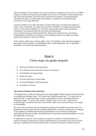 allá de su tiempo. En este momento vives con la carga de tu yo pasado, que ya no está vivo. Debes
proteger los millares de elecciones que integran el yo muerto. No obstante, el elector podría tener
una vida mucho más libre. Si las elecciones ocurrieran en el presente y fueran plenamente
valoradas justo ahora, no habría nada a qué aferrarse y el pasado no se acumularía hasta
convertirse en una carga aplastante.
La elección debería ser un flujo. De hecho, el cuerpo indica que es la manera más natural de
existir. Como vimos antes, las células sólo conservan el alimento y el oxígeno necesarios para
sobrevivir unos cuantos segundos. No acumulan energía porque nunca saben qué pasará a
continuación. Las respuestas flexibles son mucho más importantes
para la supervivencia que el aprovisionamiento. Desde cierto punto de vista, esto las hace
completamente vulnerables; sin embargo, por más frágil que parezca una célula, no pueden
ignorarse dos billones de años de evolución.
Todos sabemos elegir; pocos sabemos dejar ir. Pero sólo dejando ir cada experiencia podemos
abrir espacio para la siguiente. La habilidad en dejar ir puede aprenderse; una vez aprendida,
disfrutarás vivir mucho más espontáneamente.

Dejar ir
Cómo elegir sin quedar atrapado


Aprovecha al máximo cada experiencia.



No te obsesiones con decisiones correctas o incorrectas.



No defiendas una imagen propia.



Supera los riesgos.



No tomes decisiones si tienes dudas.



Ve las posibilidades en todo lo que pase.



Encuentra la corriente.

Aprovechar al máximo cada experiencia.
Vivir plenamente se exalta por todas partes en la cultura popular. Basta encender la televisión para
ser asaltados por mensajes como: “Es lo mejor que un hombre puede tener”, “Es como tener un
ángel a tu lado”, “Cada movimiento es suave, cada palabra es la justa. No quiero perder ese
sentimiento jamás” “Tú miras, ellos sonríen. Tú ganas, ellos se van a casa”. ¿Qué se está
vendiendo aquí? Una fantasía de placer sensual total, estatus social, atracción sexual, y la imagen
de un triunfador.
Por cierto, todas estas frases provienen del mismo comercial de rastrillos para afeitar, pero vivir
plenamente es parte de casi todas las campañas publicitarias. Lo que no se menciona, sin embargo,
es qué significa en realidad experimentar algo plenamente. En vez de buscar sobrecargas
sensoriales que duren por siempre, descubrirás que las experiencias necesitan abordarse en el nivel
del significado y la emoción.
El significado es esencial. Si este momento te importa en verdad, lo vivirás plenamente. La
emoción incorpora la dimensión de sintonía y participación: una experiencia que toca tu corazón
hace que el significado sea mucho más personal. La sensación física pura, el estatus social, la

50

 