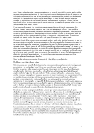 atracción sexual y el sentirse como un ganador son, en general, superficiales, razón por la cual las
personas las ansían repetidamente. Si convives con atletas que han ganado cientos de juegos, o con
solteros sexualmente activos que se han acostado con cientos de parejas, descubrirás rápidamente
dos cosas: 1) La cantidad no cuenta mucho; en el fondo, el atleta no suele sentirse como un
ganador; el conquistador sexual no suele sentirse profundamente atractivo o valioso. 2) Cada
experiencia ofrece recompensas progresivamente menores; la emoción de ganar o seducir es cada
vez menos excitante y dura menos.
Experimentar plenamente éste o cualquier momento significa participar de manera total. Por
ejemplo, conocer a una persona puede ser una experiencia totalmente efímera y sin sentido a
menos que accedas a su mundo, encuentres algo que sea significativo en su vida e intercambies al
menos un sentimiento sincero. La sintonía con otros es un flujo circular: tú te proyectas hacia las
personas y las recibes cuando responden. Observa cuan pocas veces sucede esto. Te mantienes
apartado y te aíslas; envías sólo las señales más superficiales y recibes poco o nada.
El mismo círculo debe estar presente aun cuando no haya nadie más. Analiza la manera en que tres
personas pueden contemplar la misma puesta de sol. La primera está obsesionada con un negocio y
no repara siquiera en ella, aunque sus ojos están registrando los fotones que caen en su retina; la
segunda piensa: “Bonita puesta de sol. No hemos tenido una así en mucho tiempo”; la tercera es un
pintor que empieza inmediatamente un boceto del paisaje. Las diferencias entre las tres es que la
primera persona no envió ni recibió nada; la segunda permitió que su conciencia recibiera la puesta
de sol pero no pudo transmitir nada; su respuesta fue automática; la tercera fue la única que cerró
el círculo: interiorizó la puesta de sol y la convirtió en una respuesta creativa que envió su
conciencia hacia el mundo para dar algo.
Si en verdad quieres experimentar plenamente la vida, debes cerrar el círculo.
Decisiones correctas e incorrectas.
Si te obsesionas por tomar la decisión correcta, estás asumiendo que el universo te recompensará
por una cosa y te castigará por otra. Ésta es una asunción equivocada porque el universo es
flexible: se adapta a todas tus decisiones. Correcto e incorrecto son sólo ideas. Inmediatamente
escucho fuertes objeciones emocionales a esto. ¿Qué hay del marido perfecto? ¿Qué hay del
empleo perfecto? ¿Qué hay del auto perfecto? Todos estamos habituados a actuar como clientes
con las personas, los empleos y los autos: queremos el mejor rendimiento por nuestro dinero. Pero
en realidad, las decisiones que calificamos correctas e incorrectas son arbitrarias. El marido
perfecto es uno entre cientos o miles de hombres con quienes podrías compartir una vida
satisfactoria. El mejor empleo es imposible de definir, pues resulta bueno o malo según decenas de
factores que entran en juego después de elegirlo. (¿Quién sabe de antemano cómo son los colegas,
cuál es el clima corporativo, si tendrás la idea correcta en el momento indicado?) Y el mejor auto
puede verse involucrado en un accidente dos días después de comprarlo.
El universo no tiene un programa definido. Una vez que tomas cualquier decisión, él opera
alrededor de esa decisión. No hay correcto o incorrecto, sólo una serie de posibilidades que pueden
cambiar con cada pensamiento, sentimiento y acción que experimentes. Si esto suena demasiado
místico, considera de nuevo tu cuerpo. Todos los signos vitales importantes —temperatura
corporal. Frecuencia cardiaca, consumo de oxígeno, nivel hormonal, actividad cerebral, etcétera—
cambian en el momento en que decides hacer algo. El metabolismo de un corredor no puede ser
tan lento como el de alguien que está leyendo, porque sin un consumo mayor de aire y una
frecuencia cardiaca más alta, el corredor se sofocaría y sufriría un colapso o espasmos musculares.
Las decisiones son señales que indican a tu cuerpo, mente y entorno que se muevan en
determinada dirección. Puede suceder que después te sientas insatisfecho con la dirección elegida,
pero obsesionarse con las decisiones correctas o incorrectas es lo mismo que no seguir ninguna.
No olvides que tú eres el elector: eres mucho más que cualquier decisión individual que hayas
tomado o tomes en el futuro.

51

 