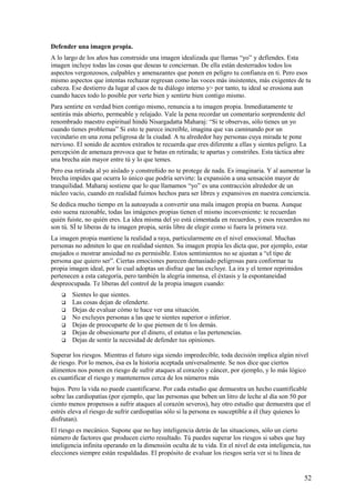 Defender una imagen propia.
A lo largo de los años has construido una imagen idealizada que llamas “yo” y defiendes. Esta
imagen incluye todas las cosas que deseas te conciernan. De ella están desterrados todos los
aspectos vergonzosos, culpables y amenazantes que ponen en peligro tu confianza en ti. Pero esos
mismo aspectos que intentas rechazar regresan como las voces más insistentes, más exigentes de tu
cabeza. Ese destierro da lugar al caos de tu diálogo interno y> por tanto, tu ideal se erosiona aun
cuando haces todo lo posible por verte bien y sentirte bien contigo mismo.
Para sentirte en verdad bien contigo mismo, renuncia a tu imagen propia. Inmediatamente te
sentirás más abierto, permeable y relajado. Vale la pena recordar un comentario sorprendente del
renombrado maestro espiritual hindú Nisargadatta Maharaj: “Si te observas, sólo tienes un yo
cuando tienes problemas” Si esto te parece increíble, imagina que vas caminando por un
vecindario en una zona peligrosa de la ciudad. A tu alrededor hay personas cuya mirada te pone
nervioso. El sonido de acentos extraños te recuerda que eres diferente a ellas y sientes peligro. La
percepción de amenaza provoca que te batas en retirada; te apartas y constriñes. Esta táctica abre
una brecha aún mayor entre tú y lo que temes.
Pero esa retirada al yo aislado y constreñido no te protege de nada. Es imaginaria. Y al aumentar la
brecha impides que ocurra lo único que podría servirte: la expansión a una sensación mayor de
tranquilidad. Maharaj sostiene que lo que llamamos “yo” es una contracción alrededor de un
núcleo vacío, cuando en realidad fuimos hechos para ser libres y expansivos en nuestra conciencia.
Se dedica mucho tiempo en la autoayuda a convertir una mala imagen propia en buena. Aunque
esto suena razonable, todas las imágenes propias tienen el mismo inconveniente: te recuerdan
quién fuiste, no quién eres. La idea misma del yo está cimentada en recuerdos, y esos recuerdos no
son tú. SÍ te liberas de tu imagen propia, serás libre de elegir como si fuera la primera vez.
La imagen propia mantiene la realidad a raya, particularmente en el nivel emocional. Muchas
personas no admiten lo que en realidad sienten. Su imagen propia les dicta que, por ejemplo, estar
enojados o mostrar ansiedad no es permisible. Estos sentimientos no se ajustan a “el tipo de
persona que quiero ser”. Ciertas emociones parecen demasiado peligrosas para conformar tu
propia imagen ideal, por lo cual adoptas un disfraz que las excluye. La ira y el temor reprimidos
pertenecen a esta categoría, pero también la alegría inmensa, el éxtasis y la espontaneidad
despreocupada. Te liberas del control de la propia imagen cuando:








Sientes lo que sientes.
Las cosas dejan de ofenderte.
Dejas de evaluar cómo te hace ver una situación.
No excluyes personas a las que te sientes superior o inferior.
Dejas de preocuparte de lo que piensen de ti los demás.
Dejas de obsesionarte por el dinero, el estatus o las pertenencias.
Dejas de sentir la necesidad de defender tus opiniones.

Superar los riesgos. Mientras el futuro siga siendo impredecible, toda decisión implica algún nivel
de riesgo. Por lo menos, ésa es la historia aceptada universalmente. Se nos dice que ciertos
alimentos nos ponen en riesgo de sufrir ataques al corazón y cáncer, por ejemplo, y lo más lógico
es cuantificar el riesgo y mantenernos cerca de los números más
bajos. Pero la vida no puede cuantificarse. Por cada estudio que demuestra un hecho cuantificable
sobre las cardiopatías (por ejemplo, que las personas que beben un litro de leche al día son 50 por
ciento menos propensos a sufrir ataques al corazón severos), hay otro estudio que demuestra que el
estrés eleva el riesgo de sufrir cardiopatías sólo si la persona es susceptible a él (hay quienes lo
disfrutan).
El riesgo es mecánico. Supone que no hay inteligencia detrás de las situaciones, sólo un cierto
número de factores que producen cierto resultado. Tú puedes superar los riesgos si sabes que hay
inteligencia infinita operando en la dimensión oculta de tu vida. En el nivel de esta inteligencia, tus
elecciones siempre están respaldadas. El propósito de evaluar los riesgos sería ver si tu línea de

52

 