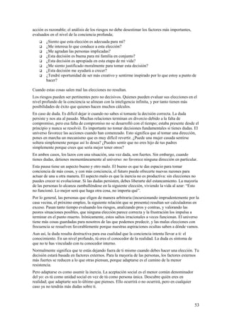 acción es razonable; el análisis de los riesgos no debe desestimar los factores más importantes,
evaluados en el nivel de la conciencia profunda;









¿Siento que esta elección es adecuada para mí?
¿Me interesa lo que conduce a esta elección?
¿Me agradan las personas implicadas?
¿Esta decisión es buena para mi familia en conjunto?
¿Esta decisión es apropiada en esta etapa de mi vida?
¿Me siento justificado moralmente para tomar esta decisión?
¿Esta decisión me ayudará a crecer?
¿Tendré oportunidad de ser más creativo y sentirme inspirado por lo que estoy a punto de
hacer?

Cuando estas cosas salen mal las elecciones no resultan.
Los riesgos pueden ser pertinentes pero no decisivos. Quienes pueden evaluar sus elecciones en el
nivel profundo de la conciencia se alinean con la inteligencia infinita, y por tanto tienen más
posibilidades de éxito que quienes hacen muchos cálculos.
En caso de duda. Es difícil dejar ir cuando no sabes sí tomaste la decisión correcta. La duda
persiste y nos ata al pasado. Muchas relaciones terminan en divorcio debido a la falta de
compromiso, pero esa falta de compromiso no se desarrolló con el tiempo; estaba presente desde el
principio y nunca se resolvió. Es importante no tomar decisiones fundamentales si tienes dudas. El
universo favorece las acciones cuando han comenzado. Esto significa que al tomar una dirección,
pones en marcha un mecanismo que es muy difícil revertir. ¿Puede una mujer casada sentirse
soltera simplemente porque así lo desea? ¿Puedes sentir que no eres hijo de tus padres
simplemente porque crees que sería mejor tener otros?
En ambos casos, los lazos con una situación, una vez dada, son fuertes. Sin embargo, cuando
tienes dudas, detienes momentáneamente al universo: no favorece ninguna dirección en particular.
Esta pausa tiene un aspecto bueno y otro malo. El bueno es que te das espacio para tomar
conciencia de más cosas, y con más conciencia, el futuro puede ofrecerte nuevas razones para
actuar de una u otra manera. El aspecto malo es que la inercia no es productiva: sin elecciones no
puedes crecer ni evolucionar. Si las dudas persisten, debes liberarte del estancamiento. La mayoría
de las personas lo alcanza zambulléndose en la siguiente elección, viviendo la vida al azar: “Esto
no funcionó. Lo mejor será que haga otra cosa, no importa qué”.
Por lo general, las personas que eligen de manera arbitraria (incursionando imprudentemente por la
casa vecina, el próximo empleo, la siguiente relación que se presenta) resultan ser calculadoras en
exceso. Pasan tanto tiempo evaluando los riesgos, analizando pros y contras, y valorando las
peores situaciones posibles, que ninguna elección parece correcta y la frustración los impulsa a
terminar en el punto muerto. Irónicamente, estos saltos irracionales a veces funcionan. El universo
tiene más cosas guardadas para nosotros de las que podemos predecir, y las malas elecciones con
frecuencia se resuelven favorablemente porque nuestras aspiraciones ocultas saben a dónde vamos.
Aun así, la duda resulta destructiva para esa cualidad que la conciencia intenta llevar a ti: el
conocimiento. En un nivel profundo, tú eres el conocedor de la realidad. La duda es síntoma de
que no te has vinculado con tu conocedor interno.
Normalmente significa que te estás dejando fuera de ti mismo cuando debes hacer una elección. Tu
decisión estará basada en factores externos. Para la mayoría de las personas, los factores externos
más fuertes se reducen a lo que otras piensan, porque adaptarse es el camino de la menor
resistencia.
Pero adaptarse es como asumir la inercia. La aceptación social es el menor común denominador
del yo: es tú como unidad social en vez de tú como persona única. Descubre quién eres en
realidad; que adaptarte sea lo último que pienses. Ello ocurrirá o no ocurrirá, pero en cualquier
caso ya no tendrás más dudas sobre ti.

53

 