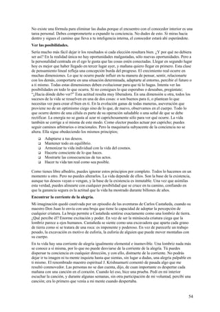 No existe una fórmula para eliminar las dudas porque el encuentro con el conocedor interior es una
tarea personal. Debes comprometerte a expandir tu conciencia. No dudes de esto. Si miras hacia
dentro y sigues el camino que lleva a tu inteligencia interna, el conocedor estará ahí esperándote.
Ver las posibilidades.
Sería mucho más fácil dejar ir los resultados si cada elección resultara bien. ¿Y por qué no debiera
ser así? En la realidad única no hay oportunidades malgastadas, sólo nuevas oportunidades. Pero a
la personalidad centrada en el ego le gusta que las cosas estén conectadas. Llegar en segundo lugar
hoy es mejor que haber llegado en tercer lugar ayer, y mañana quiero llegar en primero. Esta clase
de pensamiento lineal refleja una concepción burda del progreso. El crecimiento real ocurre en
muchas dimensiones. Lo que te ocurre puede influir en tu manera de pensar, sentir, relacionarte
con los demás, comportarte en una situación determinada, adaptarte al entorno, percibir el futuro o
a ti mismo. Todas estas dimensiones deben evolucionar para que tú lo hagas. Intenta ver las
posibilidades en todo lo que ocurra. Sí no consigues lo que esperabas o deseabas, pregúntate;
“¿Hacia dónde debo ver?” Esta actitud resulta muy liberadora. En una dimensión u otra, todos los
sucesos de la vida se resuelven en una de dos cosas: o son buenos para ti, o plantean lo que
necesitas ver para crear el bien en ti. En la evolución ganas de todas maneras, aseveración que
proviene no de un optimismo ciego sino de lo que, de nuevo, observamos en el cuerpo. Todo lo
que ocurre dentro de una célula es parte de su operación saludable o una señal de que se debe
rectificar. La energía no se gasta al azar ni caprichosamente sólo para ver qué ocurre. La vida
también se corrige a sí misma de este modo. Como elector puedes actuar por capricho; puedes
seguir caminos arbitrarios o irracionales. Pero la maquinaría subyacente de la conciencia no se
altera. Ella sigue obedeciendo los mismos principios;







Adaptarse a tus deseos.
Mantener todo en equilibrio.
Armonizar tu vida individual con la vida del cosmos.
Hacerte consciente de lo que haces.
Mostrarte las consecuencias de tus actos.
Hacer tu vida tan real como sea posible.

Como tienes libre albedrío, puedes ignorar estos principios por completo. Todos lo hacemos en un
momento u otro. Pero no puedes alterarlos. La vida depende de ellos. Son la base de la existencia,
aunque tus deseos vayan o vengan, y la base de la existencia es inmutable. Una vez que asimilas
esta verdad, puedes alinearte con cualquier posibilidad que se cruce en tu camino, confiando en
que la ganancia segura es la actitud que la vida ha mostrado durante billones de años.
Encontrar la corriente de la alegría.
Mi imaginación quedó cautivada por un episodio de las aventuras de Carlos Castañeda, cuando su
maestro Don Juan lo envía con una bruja que tiene la capacidad de adoptar la percepción de
cualquier criatura. La bruja permite a Castañeda sentirse exactamente como una lombriz de tierra.
¿Qué percibe él? Enorme excitación y poder. En vez de ser la minúscula criatura ciega que la
lombriz parece a ojos humanos. Castañeda se siente como una excavadora que aparta cada grano
de tierra como si se tratara de una roca: es imponente y poderoso. En vez de parecerle un trabajo
pesado, la excavación es motivo de euforia, la euforia de alguien que puede mover montañas con
su cuerpo.
En tu vida hay una corriente de alegría igualmente elemental e inamovible. Una lombriz nada más
se conoce a sí misma, por lo que no puede desviarse de la corriente de la alegría. Tú puedes
dispersar tu conciencia en cualquier dirección, y con ello, distraerte de la corriente. No podrás
dejar ir tu imagen ni tu mente inquieta hasta que sientas, sin lugar a dudas, una alegría palpable en
ti mismo. El renombrado maestro espiritual J. Krishnamurti comentó de pasada algo que me
resultó conmovedor. Las personas no se dan cuenta, dijo, de cuan importante es despertar cada
mañana con una canción en el corazón. Cuando leí eso, hice una prueba. Pedí en mi interior
escuchar la canción, y durante algunas semanas, sin otra participación de mi voluntad, percibí una
canción; era lo primero que venía a mi mente cuando despertaba.

54

 