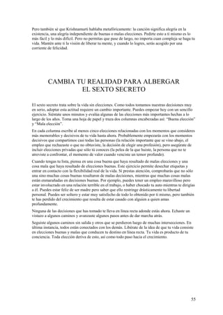 Pero también sé que Krishnamurti hablaba metafóricamente: la canción significa alegría en la
existencia, una alegría independiente de buenas o malas elecciones. Pedirte esto a ti mismo es lo
más fácil y lo más difícil. Pero no permitas que pase de largo, no importa cuan compleja se haga tu
vida. Mantén ante ti la visión de liberar tu mente, y cuando lo logres, serás acogido por una
corriente de felicidad.

CAMBIA TU REALIDAD PARA ALBERGAR
EL SEXTO SECRETO
El sexto secreto trata sobre la vida sin elecciones. Como todos tomamos nuestras decisiones muy
en serio, adoptar esta actitud requiere un cambio importante. Puedes empezar hoy con un sencillo
ejercicio. Siéntate unos minutos y evalúa algunas de las elecciones más importantes hechas a lo
largo de los años. Toma una hoja de papel y traza dos columnas encabezadas así: “Buena elección”
y “Mala elección”.
En cada columna escribe al menos cinco elecciones relacionadas con los momentos que consideres
más memorables y decisivos de tu vida hasta ahora. Probablemente empezarás con los momentos
decisivos que compartimos casi todas las personas (la relación importante que se vino abajo, el
empleo que rechazaste o que no obtuviste, la decisión de elegir una profesión), pero asegúrate de
incluir elecciones privadas que sólo tú conoces (la pelea de la que huiste, la persona que no te
atreviste a confrontar, el momento de valor cuando venciste un temor profundo).
Cuando tengas tu lista, piensa en una cosa buena que haya resultado de malas elecciones y una
cosa mala que haya resultado de elecciones buenas. Este ejercicio permite desechar etiquetas y
entrar en contacto con la flexibilidad real de la vida. Si prestas atención, comprobarás que no sólo
una sino muchas cosas buenas resultaron de malas decisiones, mientras que muchas cosas malas
están enmarañadas en decisiones buenas. Por ejemplo, puedes tener un empleo maravilloso pero
estar involucrado en una relación terrible en el trabajo, o haber chocado tu auto mientras te dirigías
a él. Puedes estar feliz de ser madre pero saber que ello restringe drásticamente tu libertad
personal. Puedes ser soltero y estar muy satisfecho de todo lo obtenido por ti mismo, pero también
te has perdido del crecimiento que resulta de estar casado con alguien a quien amas
profundamente.
Ninguna de las decisiones que has tomado te lleva en línea recta adonde estás ahora. Echaste un
vistazo a algunos caminos y avanzaste algunos pasos antes de dar marcha atrás.
Seguiste algunos caminos sin salida y otros que se perdieron luego de muchas intersecciones. En
última instancia, todos están conectados con los demás. Libérate de la idea de que tu vida consiste
en elecciones buenas y malas que conducen tu destino en línea recta. Tu vida es producto de tu
conciencia. Toda elección deriva de esto, así como todo paso hacia el crecimiento.

55

 