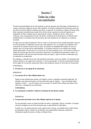 Secreto 7
Todas las vidas
son espirituales
Una de las peculiaridades de la vida moderna es que las personas que discrepan violentamente en
cuanto a creencias religiosas llevan vidas similares. El célebre comentario de Nietzsche acerca de
que Dios ha muerto debería cambiarse por Dios es opcional. Si el gobierno vigilara 24 horas al día
tanto a quienes consideran que acatan la ley divina como a quienes no piensan siquiera en el
reglamento de Dios, imagino que la suma total de virtud y corrupción, amor y odio, paz y
violencia, sería exactamente la misma. De hecho, la balanza de la intolerancia y la falta de amor
probablemente se inclinaría hacia las personas que más alardean de ser religiosas en cualquier
sociedad.
No digo esto con afán de polemizar. Pero es como si el universo tuviera sentido del humor, pues en
un nivel profundo es imposible no tener una vida espiritual. Tú y yo estamos tan imbuidos en la
creación de un mundo como lo está un santo. No puedes ser despedido del trabajo de crear un
mundo, que es la esencia de la espiritualidad. Y no puedes renunciar a ese trabajo aun cuando
rehúses presentarte. El universo vive a través de ti en este momento. Con o sin creencia en Dios, la
cadena de sucesos que lleva de la conciencia silenciosa a la realidad física permanece intacta. El
sistema operativo del universo funciona para todos por igual, y opera con base en principios que
no requieren tu cooperación.
Sin embargo, si decides llevar una vida espiritual consciente, ocurre un cambio. Los principios del
sistema operativo, las reglas de la creación, se vuelven personales. Ya hemos mencionado muchas
de las reglas de la creación; analicemos ahora cómo podemos alinear lo universal con lo personal.
UNIVERSAL
1. El universo es un espejo de la conciencia.
PERSONAL
1. Los sucesos de tu vida reflejan quién eres.
Nada en estas afirmaciones remite a la religión; no hay vocabulario espiritual implicado. No
obstante, este primer principio es la base para decir que la religión —cuya etimología latina
significa “reunir”— une al Creador con su creación. El mundo físico refleja una mente; lleva
intención e, inteligencia en cada átomo.
UNIVERSAL
2. La conciencia es colectiva. Todos la extraemos de una fuente común.
PERSONAL
2. Las personas presentes en tu vida reflejan aspectos de ti mismo.
En este principio vemos el origen de todos los mitos y arquetipos, héroes y hazañas. La psique
colectiva comparte un nivel de conciencia que va más allá de los individuos.
Cuando ves a las demás personas como aspectos de ti mismo, en realidad estás viendo rostros
de arquetipos míticos. Somos un ser humano con innumerables máscaras; cuando las
eliminamos queda la esencia, el alma, la chispa divina.

56

 
