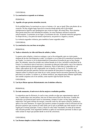 UNIVERSAL
3. La conciencia se expande en sí misma.
PERSONAL
3. Aquello a lo que prestes atención crecerá.
En la realidad única, la conciencia se crea a sí misma, o lo que es igual, Dios esta dentro de su
creación. No hay ningún lugar fuera de la creación donde pueda estar la divinidad:
omnipresencia significa que dondequiera que exista un lugar, ahí estará Dios. Pero mientras
Dios presta atención a una infinidad de mundos, los seres humanos utilizan la atención
selectivamente. La ponemos en un lugar y la retiramos de otro. Al prestar atención agregamos
la chispa divina, y esa parte de nuestra experiencia, sea positiva o negativa, crecerá.
La violencia engendra violencia, pero también el amor engendra amor.
UNIVERSAL
4. La conciencia crea con base en un plan.
PERSONAL
4. Nada es aleatorio; tu vida está llena de señales y bolos.
La guerra entre religión y ciencia es antigua y casi se ha extinguido; pero en cierto punto,
ninguna de las dos está dispuesta a ceder. La religión ve en el pían de la naturaleza la prueba de
un creador. La ciencia ve en la aleatoriedad de la naturaleza la prueba de que no hay ningún
plan. No obstante, nunca ha existido una cultura basada en el caos, incluida la subcultura de la
ciencia. La conciencia mira al universo y encuentra un plan por todas partes, aun si los espacios
que lo separan parecen desorganizados y aleatorios. Para el individuo es imposible no ver
orden: cada aspecto de la vida, empezando con la familia, se basa en él. Tu cerebro está
construido para percibir patrones (incluso una mancha de tinta parece la imagen de algo, no
importa cuánto te esfuerces por tratar de no verla), porque fueron necesarios patrones de células
para hacer un cerebro. La mente es, en última instancia, una máquina para elaborar significado,
aun cuando coquetea con el sin sentido, como nuestro siglo ha hecho tan bien.
UNIVERSAL
5. Las leyes físicas operan eficientemente con el mínimo esfuerzo.
PERSONAL:
5. En todo momento, el universo te da los mejores resultados posibles.
La naturaleza ama la eficiencia, lo cual es muy extraño en algo que supuestamente opera al
azar. Cuando dejas caer una pelota, ésta cae en línea recta al piso sin desviarse. Cuando dos
moléculas con potencial para unirse se encuentran, siempre se unen: no hay lugar para la
indecisión. Este gasto mínimo de energía, conocido como ley del menor esfuerzo, también se
aplica a los seres humanos. Es seguro que nuestros cuerpos no pueden evitar la eficiencia de los
procesos químicos que ocurren en cada célula, por lo que es probable que todo nuestro ser esté
regido por el mismo principio. Causa y efecto no sólo están vinculados; lo están de la manera
más eficiente posible. Este argumento también se aplica al crecimiento personal: la idea es que
todos actúan lo mejor que pueden desde su nivel de conciencia.
UNIVERSAL
6. Las formas simples se desarrollan en formas más complejas.

57

 