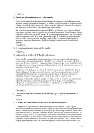PERSONAL
6. Tu conciencia interna siempre está evolucionando.
Este principio resulta desconcertante para religiosos y científicos por igual. Muchas personas
religiosas piensan que Dios creó el mundo a su imagen, lo que implica que la creación no tenía
a dónde ir después de ello (excepto quizá perder su perfección inicial). Los científicos aceptan
que la entropía, tendencia de la energía a disiparse, es inexorable.
Así, en ambos sistemas es un problema que el ADN sea un billón de veces más complejo que
los primeros átomos primigenios; que la corteza humana haya crecido formidablemente durante
los últimos 50000 años; que la vida surgiera de sustancias químicas inertes, y que todos los días
nuevos pensamientos salen de la nada. La entropía no deja de envejecernos, provocar que los
autos se oxiden y que las estrellas se enfríen y mueran. Pero el impulso de la evolución es
igualmente inexorable. La naturaleza decidió evolucionar, sea cual sea nuestra opinión al
respecto.
UNIVERSAL
7. El conocimiento asimila más y más del mundo.
PERSONAL
7. La dirección de la vida es de la dualidad a la unidad.
Según una idea muy extendida, las culturas antiguas veían una creación unificada, mientras
nosotros vemos un mundo fragmentado y dividido. Se ha culpado de ello al declive de la fe y a
la ausencia de mitos, tradiciones y vínculos sociales. Pero yo creo que ocurre justo lo contrario:
la antigua manera de entender apenas explicaba una mínima parte de todos los fenómenos de la
naturaleza, mientras que la física
actual está a punto de llegar a una “teoría de todo”. El eminente físico John Wheeler destaca
algo crucial cuando dice que, antes de Einsteín, los seres humanos pensaban que veían a la
naturaleza “allá fuera”, como a través de una ventana, tratando de descubrir qué hacía la
naturaleza. Gracias a Einstein, nos dimos cuenta de que estamos inmersos en la
naturaleza; el observador cambia la realidad por el acto mismo de observar. Así, a pesar de un
extendido sentimiento de alienación psicológica (resultado de que la tecnología haya
sobrepasado nuestra capacidad de mantener vivo el significado), la dualidad de hombre y
naturaleza está reduciéndose con cada generación.
UNIVERSAL
8. La evolución desarrolla cualidades de supervivencia que se ajustan perfectamente al
entorno.
PERSONAL
8. Si te abres a la fuerza de la evolución, ella te llevará adonde quieres ir.
La adaptación es algo maravilloso porque avanza por saltos cuánticos. Cuando algunos
dinosaurios ancestrales desarrollaron plumas, dieron con una adaptación que sería perfecta para
el vuelo alado. Las células exteriores de sus cuerpos, que eran duras y escamosas, fueron útiles
como armadura pero no ayudaban a remontar el vuelo. Es como si la evolución se planteara un
problema nuevo y diera un salto creativo para solucionarlo. El uso de escamas fue abandonado
por un nuevo mundo de vuelo alado (y esas mismas escamas darían un salto en otra dirección al
convertirse en pelo, permitiendo el desarrollo de mamíferos peludos). Tanto la ciencia como la
religión se preocupan por esto. A la ciencia no le gusta la idea de que la evolución sabe hacia

58

 