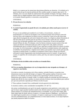 dónde va; se supone que las mutaciones darwinianas deberían ser aleatorias. A la religión no le
gusta la idea de que la creación perfecta de Dios cambia cuando se requiere algo nuevo. No
obstante, éste es un caso donde las explicaciones han quedado al margen. Sin lugar a dudas, el
mundo físico se adapta mediante saltos creativos que ocurren en un nivel más profundo. A este
nivel puedes llamarle genético o consciente, como prefieras.
UNIVERSAL
9. El caos favorece la evolución
PERSONAL
9. La mente fragmentada no puede llevarte a la unidad, pero debes usarla para recorrer el
camino.
El caos es una realidad, pero también lo es el orden y el crecimiento. ¿Cuál es el
preponderante? La ciencia no ha llegado a una conclusión porque más de 90 por ciento del
universo físico está compuesto de materia oscura y misteriosa: como no ha sido observada,
sigue abierta la pregunta de cuál será el destino del cosmos. La religión se planta firmemente al
lado del orden por la sencilla razón de que Dios creó el mundo a partir del caos. Según la
ciencia, hay un delicado equilibrio entre creación y destrucción, el cual se ha mantenido
durante billones de años. No obstante, como las fuerzas cósmicas en gran escala no han sido
capaces de destruir el delicado tejido que urdió el origen de la vida, podría concluirse
razonablemente que la evolución utiliza el caos, igual que un pintor utiliza los colores revueltos
en su caja. En el nivel personal, es imposible que alcances la unidad mientras estés regido por
el torbellino de pensamientos e impulsos de tu cabeza, pero puedes usar tu mente para que ella
encuentre su propia fuente. La unidad es el propósito oculto al que se dirige la evolución,
utilizando la mente fragmentada como herramienta para recorrer el camino. Al igual que el
cosmos, la superficie de la mente parece caótica, pero hay una represa de progreso operando
debajo.
UNIVERSAL
10.Muchos niveles invisibles están envueltos en el mundo físico.
PERSONAL
10.Vives en muchas dimensiones a la vez; la impresión de estar atrapado en el tiempo y el
espacio es una ilusión.
Con todo su corazón, los pioneros de la física cuántica, incluido Eínstein, no querían crear
dimensiones nuevas más allá del tiempo y el espacio. Ellos querían explicar el universo como
parecía ser. No obstante, las teorías actuales de las superstrings* utilizan al menos once
dimensiones para explicar el mundo visible. La religión siempre ha sostenido que Dios habita un
mundo más allá de los cinco sentidos; la ciencia necesita el mismo reino trascendente para explicar
por qué unas partículas separadas por billones de años luz pue(* Éstas explican el mundo físico combinando la teoría general de la relatividad y
la mecánica cuántica, antes consideradas incompatibles. (N. del T.))
den actuar coordinadamente, por qué la luz puede comportarse como partícula y como onda, y por
qué los hoyos negros pueden transferir materia más allá del control de la gravedad y el tiempo. En
última instancia, la existencia de multidimensiones es irrefutable. En el nivel más simple, debe
haber algún lugar de donde salieron el espacio y el tiempo durante el BigBang y , por definición,
ese algún lugar no puede estar en el tiempo y el espacio. aceptar que tú, como ciudadano de un
universo multidímensional, eres multídimensional, no tiene nada de místico. Es la mejor hipótesis
que puede proponerse dados los hechos.

59

 