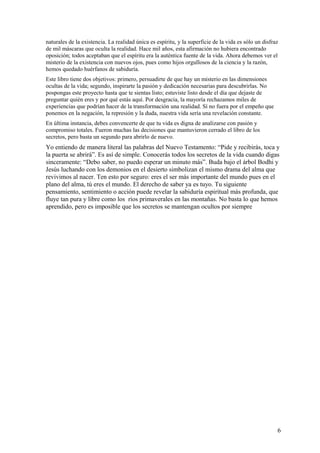 naturales de la existencia. La realidad única es espíritu, y la superficie de la vida es sólo un disfraz
de mil máscaras que oculta la realidad. Hace mil años, esta afirmación no hubiera encontrado
oposición; todos aceptaban que el espíritu era la auténtica fuente de la vida. Ahora debemos ver el
misterio de la existencia con nuevos ojos, pues como hijos orgullosos de la ciencia y la razón,
hemos quedado huérfanos de sabiduría.
Este libro tiene dos objetivos: primero, persuadirte de que hay un misterio en las dimensiones
ocultas de la vida; segundo, inspirarte la pasión y dedicación necesarias para descubrirlas. No
pospongas este proyecto hasta que te sientas listo; estuviste listo desde el día que dejaste de
preguntar quién eres y por qué estás aquí. Por desgracia, la mayoría rechazamos miles de
experiencias que podrían hacer de la transformación una realidad. Sí no fuera por el empeño que
ponemos en la negación, la represión y la duda, nuestra vida sería una revelación constante.
En última instancia, debes convencerte de que tu vida es digna de analizarse con pasión y
compromiso totales. Fueron muchas las decisiones que mantuvieron cerrado el libro de los
secretos, pero basta un segundo para abrirlo de nuevo.

Yo entiendo de manera literal las palabras del Nuevo Testamento: “Pide y recibirás, toca y
la puerta se abrirá”. Es así de simple. Conocerás todos los secretos de la vida cuando digas
sinceramente: “Debo saber, no puedo esperar un minuto más”. Buda bajo el árbol Bodhi y
Jesús luchando con los demonios en el desierto simbolizan el mismo drama del alma que
revivimos al nacer. Ten esto por seguro: eres el ser más importante del mundo pues en el
plano del alma, tú eres el mundo. El derecho de saber ya es tuyo. Tu siguiente
pensamiento, sentimiento o acción puede revelar la sabiduría espiritual más profunda, que
fluye tan pura y libre como los ríos primaverales en las montañas. No basta lo que hemos
aprendido, pero es imposible que los secretos se mantengan ocultos por siempre

6

 