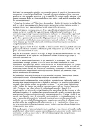 Podría decirse que estos diez principios representan las maneras de concebir el sistema operativo
que mantiene en marcha la realidad única. En verdad, todo esto resulta inconcebible, y nuestros
cerebros no están preparados para operar en lo inconcebible. No obstante, pueden adaptarse a vivir
inconscientemente. Todas las criaturas de la Tierra están sujetas a las leyes de la naturaleza; sólo
los humanos pensamos;
“¿En qué me afecta todo esto?” Si prefieres desentenderte y decides vivir como si la dualidad fuera
real, no verás la manera en que estos diez principios se relacionan contigo. La ironía cósmica es
que estas mismas leyes seguirían rigiendo tu vida aunque no las reconozcas.
La alternativa de ser conscientes o no, nos lleva a la posibilidad de la transformación. Nadie
discute que la vida es cambio. Pero, ¿es posible que, mediante la simple modificación de su
conciencia, una persona provoque una transformación profunda y no sólo un cambio superficial?
Transformación y cambio son dos cosas distintas, como puede verse en los cuentos de hadas. La
pobre chica a quien su malvada madrastra obliga a permanecer en casa fregando el piso mientras
sus hermanastras van al baile, no se supera asistiendo a la escuela nocturna. Es el toque de una
varita mágica el que transporta a Cenicienta instantáneamente al palacio como una criatura
completamente transformada.
Según la lógica del cuento de hadas, el cambio es demasiado lento, demasiado gradual, demasiado
prosaico para satisfacer los anhelos simbolizados por la rana que sabe que es un príncipe o por el
patito feo que se convierte en cisne.
Hay más de un elemento fantástico en el toque de magia que ofrecerá instantáneamente una vida
libre de problemas. Y más importante aún: esta fantasía encubre la manera en que ocurre la
verdadera transformación.
La clave de la transformación auténtica es que la naturaleza no avanza paso a paso. Da saltos
cuánticos todo el tiempo, y cuando lo hace, no realiza una simple combinación de viejos
ingredientes. Algo aparece por primera vez en la creación, una propiedad emergente. Por ejemplo,
sí analizamos el hidrógeno y el oxígeno, son ligeros, gaseosos, invisibles y secos. Hizo falta una
transformación para que esos dos elementos se combinaran y crearan agua y, cuando esto ocurrió,
surgió un conjunto completamente nuevo de posibilidades, siendo la más importante, desde
nuestro punto de vista, la vida misma.
La humedad del agua es un ejemplo perfecto de propiedad emergente. En un universo sin agua
sería imposible obtener la humedad mezclando otras propiedades existentes.
Las mezclas sólo producen cambios; no son suficientes para transformar. La humedad surgió en la
creación como algo completamente nuevo. Cuando lo analizamos con atención, resulta evidente
que cada enlace químico produce una propiedad emergente. (Ya he mencionado el ejemplo del
sodio y el cloro, dos venenos que cuando se combinan producen sal, otro elemento básico de la
vida.) Tu cuerpo —que enlaza millones de moléculas cada segundo— depende de la
transformación. Los procesos de respiración y digestión, por nombrar sólo dos ejemplos, se valen
de la transformación. A la comida y al aire no simplemente se les revuelve sino que se les somete
exactamente a los enlaces químicos necesarios para mantenernos vivos. El azúcar extraída de una
naranja viaja al cerebro y sirve de combustible a un pensamiento. La propiedad emergente en este
caso es la novedad del pensamiento: jamás en la historia del universo se habían combinado
moléculas con ese resultado. El aire que entra por tus pulmones se combina de mil maneras para
producir células que nunca han existido tal como existen en ti; y cuando utilizas oxígeno para
moverte, tus músculos realizan acciones que, por muy similares que sean a las de otras personas,
son expresiones tuyas únicas.
Si la transformación es la norma, la transformación espiritual es una extensión de lo que la vida ha
estado haciendo todo el tiempo. Aunque sigas siendo quien eres, puedes dar un salto cuántico en tu
conciencia, y la señal de que ese salto ha sido real será alguna propiedad emergente nunca
experimentada en el pasado.

60

 