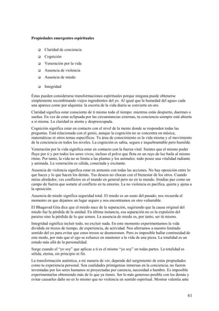 Propiedades emergentes espirituales


Claridad de conciencia



Cognición



Veneración por la vida



Ausencia de violencia



Ausencia de miedo



Integridad

Éstas pueden considerarse transformaciones espirituales porque ninguna puede obtenerse
simplemente recombinando viejos ingredientes del yo. Al igual que la humedad del agua» cada
una aparece como por alquimia: la escoria de la vida diaria se convierte en oro.
Claridad significa estar consciente de ti mismo todo el tiempo: mientras estás despierto, duermes o
sueñas. En vez de estar eclipsada por las circunstancias externas, tu conciencia siempre está abierta
a sí misma. La claridad es atenta y despreocupada.
Cognición significa estar en contacto con el nivel de la mente donde se responden todas las
preguntas. Está relacionada con el genio, aunque la cognición no se concentra en música,
matemáticas ni otros temas específicos. Tu área de conocimiento es la vida misma y el movimiento
de la conciencia en todos los niveles. La cognición es sabia, segura e inquebrantable pero humilde.
Veneración por la vida significa estar en contacto con la fuerza vital. Sientes que el mismo poder
fluye por ti y por todos los seres vivos; incluso el polvo que flota en un rayo de luz baila al mismo
ritmo. Por tanto, la vida no se limita a las plantas y los animales: todo posee una vitalidad radiante
y animada. La veneración es cálida, conectada y excitante.
Ausencia de violencia significa estar en armonía con todas las acciones. No hay oposición entre lo
que haces y lo que hacen los demás. Tus deseos no chocan con el bienestar de los otros. Cuando
miras alrededor, ves conflictos en el mundo en general pero no en tu mundo. Irradias paz como un
campo de fuerza que somete al conflicto en tu entorno. La no violencia es pacífica, quieta y ajena a
la oposición.
Ausencia de miedo significa seguridad total. El miedo es un susto del pasado; nos recuerda el
momento en que dejamos un lugar seguro y nos encontramos en otro vulnerable.
El Bhagavad Gita dice que el miedo nace de la separación, sugiriendo que la causa original del
miedo fue la pérdida de la unidad. En última instancia, esa separación no es la expulsión del
paraíso sino la pérdida de lo que somos. La ausencia de miedo es, por tanto, ser tú mismo.
Integridad significa incluir todo, no excluir nada. En este momento experimentamos la vida
dividida en trozos de tiempo, de experiencia, de actividad. Nos aferramos a nuestro limitado
sentido del yo para evitar que estos trozos se desmoronen. Pero es imposible hallar continuidad de
este modo, por más que el ego se esfuerce en mantener a la vida de una pieza. La totalidad es un
estado más allá de la personalidad.
Surge cuando el “yo soy” que aplicas a ti es el mismo “yo soy” en todas partes. La totalidad es
sólida, eterna, sin principio ni fin.
La transformación auténtica, a mi manera de ver, depende del surgimiento de estas propiedades
como tu experiencia personal. Son cualidades primigenias inmersas en la conciencia; no fueron
inventadas por los seres humanos ni proyectadas por carencia, necesidad o hambre. Es imposible
experimentarlas obteniendo más de lo que ya tienes. Ser lo más generoso posible con los demás y
evitar causarles daño no es lo mismo que no violencia en sentido espiritual. Mostrar valentía ante

61

 