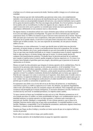 el peligro no es lo mismo que ausencia de miedo. Sentirse estable e íntegro no es lo mismo que
totalidad.
Hay que remarcar que por más inalcanzables que parezcan estas cosas, son completamente
naturales: son extensiones de un proceso de transformación que ha estado contigo toda tu vida.
Cada uno somos ya una propiedad emergente del universo, una creación totalmente nueva a partir
de los genes de nuestros padres. Pero hay una magia más profunda. En el nivel químico, los genes
de tus padres sólo se recombinaron; tú obtuviste algunos de uno y algunos de otro. La
supervivencia de cierto acervo genético se extendió para incluir una nueva generación, no se
descompuso súbitamente en una sustancia nueva y desconocida.
De alguna manera, la naturaleza utilizó esos viejos elementos para realizar una hazaña alquímica:
tú no eres una réplica genética reconfigurada. Tus genes son sólo la estructura que soporta una
experiencia única. El ADN es la manera en que el universo toma conciencia de sí mismo. Hicieron
falta ojos para que el universo viera su apariencia; oídos para escuchar sus sonidos, etcétera. Para
asegurarse de no perder interés, el universo te creó para tomar conciencia de sí mismo de una
manera que no había existido. Así, eres una expresión de eternidad y de este preciso instante,
ambos a la vez.
Transformarse es como embarazarse. La mujer que decide tener un bebé toma una decisión
personal y al mismo tiempo se somete a una poderosísima fuerza de la naturaleza. Por un lado,
ejerce el libre albedrío; por el otro, queda atrapada en una serie inexorable de acontecimientos.
Una vez que tiene una semilla fertilizada en su vientre, la naturaleza toma el control; engendrar un
bebé es algo que haces y al mismo tiempo algo que te ocurre. Lo mismo puede decirse de
cualquier otra transformación auténtica. Tú puedes hacer la decisión personal de ser espiritual,
pero cuando el espíritu toma el control, quedas atrapado en fuerzas superiores a ti. Es como si un
cirujano fuera llamado al quirófano para una cirugía y descubriera que el paciente en la mesa de
operaciones es él mismo.
Hemos revisado los diez principios que integran el sistema operativo de la realidad única. Pero la
mayoría de las personas están inmersas en otro sistema operativo: el de la dualidad. Viven
asumiendo que son individuos separados, aislados, en un cosmos aleatorio donde lo que ocurre
“aquí dentro” no se refleja “allá fuera”. Entonces, ¿cómo puede una persona cambiar de un sistema
operativo al otro? La unidad es totalmente distinta de la dualidad, pero no tienes que esperar el
final de este viaje para vivir como si estuvieras en el siguiente. Justo ahora estás viviendo como si
la limitación y la separación debieran ser verdad; por tanto, no estás dejando espacio para que no
sean verdad. Aun así, una inteligencia oculta preserva el orden increíble de la vida al tiempo que
permite que el cambio se arremoline en aparente caos.
Si exponemos una célula viva a la luz del sol en un día fresco de primavera, se marchitaría y
convertiría en polvo; su ADN se esparciría en el viento. No obstante, esa aparente fragilidad ha
sobrevivido a dos billones de años de constantes ataques del ambiente. Para comprobar que nuestra
existencia está protegida por la misma inteligencia, es necesario alinearnos con ella. Entonces se
revelará una ley universal: la totalidad permanece, no importa cuánto cambie.
Tu tarea consiste en hacer que la totalidad sea más real en tu vida. Mientras permanezcas en el
nivel donde prevalece el cambio, no tienes posibilidades de llegar a ser verdaderamente nuevo. La
dualidad mantiene su sistema operativo en todo momento, y mientras estés conectado a él,
parecerá real, factible, fidedigno y comprobable. El otro sistema operativo, que se basa en la
totalidad, funciona mucho mejor que al que estás acostumbrado. La totalidad también es real,
factible, fidedigna y comprobable. Con la finalidad de orientarnos, analicemos algunas situaciones
familiares y veamos cómo las abordaría cada sistema.
Imagina que llegas un día al trabajo y escuchas un rumor acerca de que en tu empresa habrá un
recorte de personal.
Nadie sabe si tu empleo está en riesgo, pero podría estarlo.
En el sistema operativo de la dualidad entran en juego los siguientes supuestos:

62

 