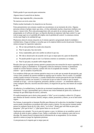 Podría perder lo que necesito para sostenerme.
Alguien tiene el control de mi destino.
Enfrento algo impredecible y desconocido.
No merezco un revés como éste.
Podría resultar lastimado sí la situación no me favorece.
Estos pensamientos son comunes cuando nos encontramos en un momento de crisis. Algunas
personas toleran el peligro mejor que otras, y tú has enfrentado muchas situaciones similares con
mayor o menor éxito. Pero estas preocupaciones sólo son parte de un sistema operativo. Están
programadas en el software del ego y su fijación absoluta en mantener todo bajo control. Lo que
está en juego aquí no es la pérdida del empleo sino la pérdida del control. La amenaza externa
revela cuan frágil es la realidad del ego.
Planteemos ahora la misma situación en el sistema operativo programado desde la totalidad o
realidad única. Llegas al trabajo y escuchas que en la empresa habrá recorte de personal. Entonces
entran en juego los siguientes supuestos:


Mi ser más profundo ha creado esta situación.



Pase lo que pase, hay una razón.



Estoy sorprendido, pero este cambio no afecta lo que soy.



Mi vida se desenvuelve de acuerdo con lo que es mejor para mí y para mi desarrollo.



No puedo perder lo que es real. Los factores externos se asentarán a su tiempo.



Pase lo que pase, no puedo sufrir ningún daño.

Resulta claro que el segundo sistema operativo proporciona una sensación de mayor seguridad. La
totalidad es segura; la dualidad no. El resguardo contra las amenazas externas es permanente
cuando no existen factores externos, cuando sólo eres tú ocupando dos mundos —interno y
externo— que se acoplan a la perfección.
Los escépticos dirán que este sistema operativo nuevo no es más que un asunto de percepción, que
vernos como creadores de nuestra realidad no significa que lo seamos. Pero lo somos. La realidad
cambia cuando nosotros lo hacemos, y cuando modificamos nuestra percepción de estar divididos,
la realidad única cambia con nosotros. La razón por la que no todos lo notan es que el mundo
centrado en el ego —con sus exigencias, presiones, dramas y excesos— es sumamente adictivo, y
como cualquier adicción, necesita una dosis diaria y la negación de que hay una manera de escapar
de ella.
Al adherirte a la realidad única, la adicción no terminará inmediatamente, pero dejarás de
alimentarla. Tu ego y personalidad, que te ofrecen una visión limitada de quién eres, recibirán el
mensaje de que deben dejar de asirse y aferrarse.
El condicionamiento que te decía cómo ganarle a “ellos” ya no te ayudará a sobrevivir. El apoyo
que obtenías de fuentes externas, familia, amigos, estatus, posesiones y dinero, ya no te hará sentir
seguro.
Por fortuna, la percepción es bastante flexible para liberarse de la adicción a la dualidad. Cualquier
suceso puede considerarse un producto del centro creativo interno. En este preciso instante puedo
pensar en cualquier faceta de mi vida y decir, “yo lo hice”. Desde aquí sólo falta un paso para
preguntar “¿Por qué lo hice” y “¿Qué quiero hacer en vez de eso?”
Analicemos otro ejemplo. Vas en tu auto de regreso a casa y te detienes en un semáforo; pero el
vehículo de atrás no para y golpea el tuyo. Saltas a confrontar al otro conductor, pero éste no se
disculpa. De manera hosca te proporciona la información de su aseguradora. En un sistema
operativo entran en juego las siguientes premisas:
A esta persona no le importa qué es mejor para mí.

63

 