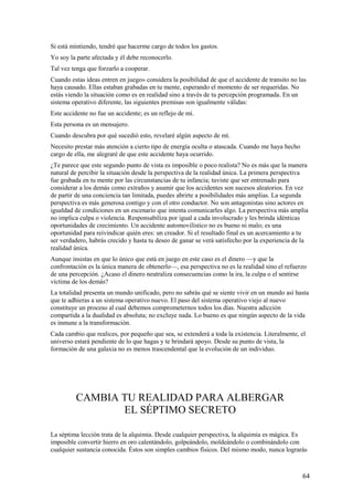 Si está mintiendo, tendré que hacerme cargo de todos los gastos.
Yo soy la parte afectada y él debe reconocerlo.
Tal vez tenga que forzarlo a cooperar.
Cuando estas ideas entren en juego» considera la posibilidad de que el accidente de transito no las
haya causado. Ellas estaban grabadas en tu mente, esperando el momento de ser requeridas. No
estás viendo la situación como es en realidad sino a través de tu percepción programada. En un
sistema operativo diferente, las siguientes premisas son igualmente válidas:
Este accidente no fue un accidente; es un reflejo de mí.
Esta persona es un mensajero.
Cuando descubra por qué sucedió esto, revelaré algún aspecto de mí.
Necesito prestar más atención a cierto tipo de energía oculta o atascada. Cuando me haya hecho
cargo de ella, me alegraré de que este accidente haya ocurrido.
¿Te parece que este segundo punto de vista es imposible o poco realista? No es más que la manera
natural de percibir la situación desde la perspectiva de la realidad única. La primera perspectiva
fue grabada en tu mente por las circunstancias de tu infancia; tuviste que ser entrenado para
considerar a los demás como extraños y asumir que los accidentes son sucesos aleatorios. En vez
de partir de una conciencia tan limitada, puedes abrirte a posibilidades más amplias. La segunda
perspectiva es más generosa contigo y con el otro conductor. No son antagonistas sino actores en
igualdad de condiciones en un escenario que intenta comunicarles algo. La perspectiva más amplia
no implica culpa o violencia. Responsabiliza por igual a cada involucrado y les brinda idénticas
oportunidades de crecimiento. Un accidente automovilístico no es bueno ni malo; es una
oportunidad para reivindicar quién eres: un creador. Si el resultado final es un acercamiento a tu
ser verdadero, habrás crecido y hasta tu deseo de ganar se verá satisfecho por la experiencia de la
realidad única.
Aunque insistas en que lo único que está en juego en este caso es el dinero —y que la
confrontación es la única manera de obtenerlo—, esa perspectiva no es la realidad sino el refuerzo
de una percepción. ¿Acaso el dinero neutraliza consecuencias como la ira, la culpa o el sentirse
víctima de los demás?
La totalidad presenta un mundo unificado, pero no sabrás qué se siente vivir en un mundo así hasta
que te adhieras a un sistema operativo nuevo. El paso del sistema operativo viejo al nuevo
constituye un proceso al cual debemos comprometernos todos los días. Nuestra adicción
compartida a la dualidad es absoluta; no excluye nada. Lo bueno es que ningún aspecto de la vida
es inmune a la transformación.
Cada cambio que realices, por pequeño que sea, se extenderá a toda la existencia. Literalmente, el
universo estará pendiente de lo que hagas y te brindará apoyo. Desde su punto de vista, la
formación de una galaxia no es menos trascendental que la evolución de un individuo.

CAMBIA TU REALIDAD PARA ALBERGAR
EL SÉPTIMO SECRETO
La séptima lección trata de la alquimia. Desde cualquier perspectiva, la alquimia es mágica. Es
imposible convertir hierro en oro calentándolo, golpeándolo, moldeándolo o combinándolo con
cualquier sustancia conocida. Éstos son simples cambios físicos. Del mismo modo, nunca lograrás

64

 