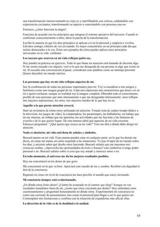 una transformación interna tomando tu viejo yo y martillándolo con críticas, caldeándolo con
experiencias excitantes, transformando su aspecto o conectándolo con personas nuevas.
Entonces, ¿cómo funciona la magia?
Funciona de acuerdo con los principios que integran el sistema operativo del universo. Cuando te
conformas conscientemente a ellos, abres la puerta de la transformación.
Escribe la manera en que los diez principios se aplican a ti en lo personal y empieza a vivirlos.
Llévalos contigo; reléelos de vez en cuando. Es mejor concentrarse en un principio cada día que
incluir demasiados a la vez. Éstos son ejemplos de cómo puedes aplicar estos principios
universales en tu vida cotidiana:
Los sucesos que ocurren en mi vida reflejan quién soy.
Hoy pondré en práctica un ejercicio. Todo lo que llame mi atención está tratando de decirme algo.
Si me siento enojado con alguien, veré si lo que me desagrada de esa persona es algo que existe en
mí. Si escucho una conversación al pasar, consideraré esas palabras como un mensaje personal.
Quiero descubrir mi mundo interior.
Las personas que hay en mí vida reflejan aspectos de mí.
Soy la combinación de todas las personas importantes para mí. Voy a considerar a mis amigos y
familiares como una imagen grupal de mí. Cada uno representa una característica que deseo ver en
mí o quiero rechazar, aunque en realidad soy la imagen completa. Obtendré todo el conocimiento
posible de esas personas que amo intensamente o que me desagradan intensamente: unos reflejan
mis mayores aspiraciones, los otros, mis mayores miedos de lo que hay en mí.
Aquello a lo que preste atención crecerá.
Haré un inventario de cómo estoy utilizando mi atención. Tomaré nota de cuánto tiempo dedico a
la televisión, los juegos de vídeo, la computadora, los pasatiempos, las habladurías, un trabajo que
no me interesa, un trabajo que me apasiona, las actividades que me fascinan y las fantasías de
evasión o de lo que quiero lograr. De esta manera sabré qué aspectos de mi vida crecerán.
Entonces preguntaré: “¿Qué quiero que crezca en mi vida?” Esto me dirá a dónde debo dirigir mi
atención.
Nada es aleatorio; mi vida está llena de señales y símbolos.
Buscaré pautas en mi vida. Estas pautas pueden estar en cualquier parte: en lo que los demás me
dicen, en cómo me tratan, en cómo respondo a las situaciones. Yo tejo el tapiz de mi mundo todos
los días, y necesito saber qué diseño estoy haciendo. Buscaré señales que me muestren mis
creencias ocultas. ¿Aprovecho las oportunidades de éxito o fracaso? esto simboliza si tengo poder
personal o no. Buscaré señales sobre si creo que soy amado y merezco amor o no.
En todo momento, el universo me da los mejores resultados posibles.
Hoy me concentraré en los dones de que gozo.
Me concentraré en lo que va bien. Apreciaré este mundo de luz y sombra. Recibiré con dignidad el
don de la conciencia.
Repararé en cómo mi nivel de conciencia me hace percibir el mundo que estoy cocreando.
Mi conciencia siempre está evolucionando.
¿En dónde estoy Justo ahora? ¿Cuánto he avanzado en el camino que elegí? Aunque no vea
resultados inmediatos fuera de mí, ¿siento que estoy creciendo por dentro? Hoy enfrentaré estos
cuestionamientos y preguntaré honestamente en dónde estoy. Experimentaré mí conciencia no
como una corriente de pensamientos sino como el potencial para llegar a ser lo que quiero ser.
Contemplaré mis limitaciones y confines con la intención de expandirme más allá de ellas.
La dirección de la vida es de la dualidad a la unidad.

65

 