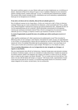 Hoy quiero sentirme seguro y en casa. Quiero saber qué se siente simplemente ser, sin defensas ni
deseos. Apreciaré el flujo de la vida por lo que es: mi yo verdadero. Repararé en esos momentos
íntimos conmigo mismo, cuando siento que “yo soy” es suficiente para sostenerme por siempre.
Me acostaré sobre el pasto mirando al cielo, sintiéndome uno con la naturaleza, expandiéndome
hasta que mi ser desaparezca en el infinito.
Si me abro a la fuerza de la evolución, ella me llevará adonde quiero ir.
Hoy lo dedicaré a pensar en mí a largo plazo. ¿Cuál es mi visión de la vida? ¿Cómo se relaciona
conmigo? Quiero que mi visión se desarrolle sin obstáculos. ¿Está ocurriendo esto? Si no, ¿dónde
estoy obstaculizándola? Analizaré las creencias que parecen detenerme más. ¿Dependo de otros en
vez de responsabilizarme de mi evolución? ¿Me he permitido concentrarme en recompensas
externas que sustituyen crecimiento interno? Hoy volveré a consagrarme a la conciencia interna,
sabiendo que ése es el hogar, el impulso evolutivo que mantiene en marcha el universo.
La mente fragmentada no puede llevarme a la unidad, pero debo usarla para recorrer el
camino.
¿Qué significa unidad para mí? ¿Qué experiencias de unidad puedo evocar? Hoy recordaré la
diferencia entre ser uno conmigo y estar disperso. Encontraré mi centro, mi paz, mi capacidad para
ir con el flujo. Los pensamientos y deseos que me impulsan no son la realidad última. Son sólo una
manera de volver a la realidad. Recordaré que los pensamientos vienen y van como hojas en el
viento, pero el centro de la conciencia es para siempre. Mi objetivo es vivir desde ese centro.
Vivo en muchas dimensiones a la vez; la impresión de estar atrapado en el tiempo y el
espacio es una ilusión.
Hoy me experimentaré más allá de las limitaciones. Apartaré tiempo para estar presente conmigo
en silencio. Conforme respire, veré mi ser extenderse en todas direcciones. Cuando me asiente en
mi silencio interior, pediré a las imágenes que vengan a mi mente y se unan con mi ser. Incluiré
todo y a todos los que vengan a mi mente, diciendo: “Tú y yo somos uno en el nivel del ser. Ven,
únete a mí más allá del drama del tiempo y el espacio”. Del mismo modo, experimentaré el amor
como una luz que parte de mi corazón y se extiende hasta donde alcance mi conciencia; cuando
surjan imágenes en mi mente, enviaré amor y luz en su dirección.

66

 