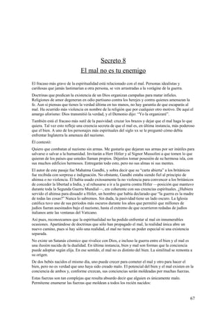 Secreto 8
El mal no es tu enemigo
El fracaso más grave de la espiritualidad está relacionado con el mal. Personas idealistas y
cariñosas que jamás lastimarían a otra persona, se ven arrastradas a la vorágine de la guerra.
Doctrinas que predican la existencia de un Dios organizan campañas para matar infieles.
Religiones de amor degeneran en odio partisano contra los herejes y contra quienes amenazan la
fe. Aun si piensas que tienes la verdad última en tus manos, no hay garantía de que escaparás al
mal. Ha ocurrido más violencia en nombre de la religión que por cualquier otro motivo. De aquí el
amargo aforismo: Dios transmitió la verdad, y el Demonio dijo: “Yo la organizaré”.
También está el fracaso más sutil de la pasividad: cruzar los brazos y dejar que el mal haga lo que
quiera. Tal vez esto refleje una creencia secreta de que el mal es, en última instancia, más poderoso
que el bien. A uno de los personajes más espirituales del siglo xx se le preguntó cómo debía
enfrentar Inglaterra la amenaza del nazismo.
Él contestó:
Quiero que combatan al nazismo sin armas. Me gustaría que dejaran sus armas por ser inútiles para
salvarse o salvar a la humanidad. Invitarán a Herr Hitler y al Signor Mussolini a que tomen lo que
quieran de los países que ustedes llaman propios. Déjenlos tomar posesión de su hermosa isla, con
sus muchos edificios hermosos. Entregarán todo esto, pero no sus almas ni sus mentes.
El autor de este pasaje fue Mahatma Gandhi, y sobra decir que su “carta abierta” a los británicos
fue recibida con sorpresa e indignación. No obstante, Gandhi estaba siendo fiel al principio de
ahimsa o no violencia. Él había usado exitosamente la no violencia para convencer a los británicos
de conceder la libertad a India, y al rehusarse a ir a la guerra contra Hitler —posición que mantuvo
durante toda la Segunda Guerra Mundial—, era coherente con sus creencias espirituales. ¿Hubiera
servido el ahimsa para disuadir a Hitler, un hombre que había declarado que “la guerra es la madre
de todas las cosas?” Nunca lo sabremos. Sin duda, la pasividad tiene un lado oscuro. La Iglesia
católica tuvo uno de sus periodos más oscuros durante los años que permitió que millones de
judíos fueran asesinados bajo el nazismo, hasta el extremo de que ocurrieron redadas de judíos
italianos ante las ventanas del Vaticano.
Así pues, reconozcamos que la espiritualidad no ha podido enfrentar al mal en innumerables
ocasiones. Apartándose de doctrinas que sólo han propagado el mal, la realidad única abre un
nuevo camino, pues si hay sólo una realidad, el mal no tiene un poder especial ni una existencia
separada.
No existe un Satanás cósmico que rivalice con Dios, e incluso la guerra entre el bien y el mal es
una ilusión nacida de la dualidad. En última instancia, bien y mal son formas que la conciencia
puede adoptar según elija. En ese sentido, el mal no es distinto del bien. La similitud se remonta a
su origen.
De dos bebés nacidos el mismo día, uno puede crecer para cometer el mal y otro para hacer el
bien, pero no es verdad que uno haya sido creado malo. El potencial del bien y el mal existen en la
conciencia de ambos y, conforme crezcan, sus conciencias serán moldeadas por muchas fuerzas.
Estas fuerzas son tan complejas que resulta absurdo decir que alguien es únicamente malo.
Permíteme enumerar las fuerzas que moldean a todos los recién nacidos:

67

 