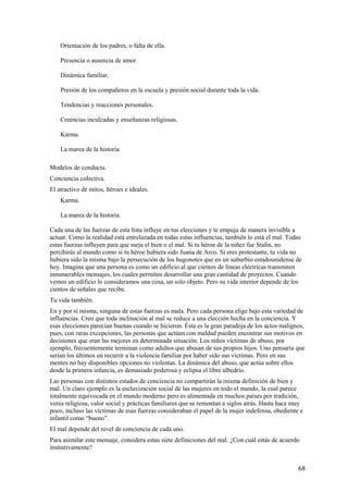 Orientación de los padres, o falta de ella.
Presencia o ausencia de amor.
Dinámica familiar.
Presión de los compañeros en la escuela y presión social durante toda la vida.
Tendencias y reacciones personales.
Creencias inculcadas y enseñanzas religiosas.
Karma.
La marea de la historia.
Modelos de conducta.
Conciencia colectiva.
El atractivo de mitos, héroes e ideales.
Karma.
La marea de la historia.
Cada una de las fuerzas de esta lista influye en tus elecciones y te empuja de manera invisible a
actuar. Como la realidad está entrelazada en todas estas influencias, también lo está el mal. Todas
estas fuerzas influyen para que surja el bien o el mal. Si tu héroe de la niñez fue Stalin, no
percibirás al mundo como si tu héroe hubiera sido Juana de Arco. Si eres protestante, tu vida no
hubiera sido la misma bajo la persecución de los hugonotes que en un suburbio estadounidense de
hoy. Imagina que una persona es como un edificio al que cientos de líneas eléctricas transmiten
innumerables mensajes, los cuales permiten desarrollar una gran cantidad de proyectos. Cuando
vemos un edificio lo consideramos una cosa, un solo objeto. Pero su vida interior depende de los
cientos de señales que recibe.
Tu vida también.
En y por sí misma, ninguna de estas fuerzas es mala. Pero cada persona elige bajo esta variedad de
influencias. Creo que toda inclinación al mal se reduce a una elección hecha en la conciencia. Y
esas elecciones parecían buenas cuando se hicieron. Ésta es la gran paradoja de los actos malignos,
pues, con raras excepciones, las personas que actúan con maldad pueden encontrar sus motivos en
decisiones que eran las mejores en determinada situación. Los niños víctimas de abuso, por
ejemplo, frecuentemente terminan como adultos que abusan de sus propios hijos. Uno pensaría que
serían los últimos en recurrir a la violencia familiar por haber sido sus víctimas. Pero en sus
mentes no hay disponibles opciones no violentas. La dinámica del abuso, que actúa sobre ellos
desde la primera infancia, es demasiado poderosa y eclipsa el libre albedrío.
Las personas con distintos estados de conciencia no compartirán la misma definición de bien y
mal. Un claro ejemplo es la esclavización social de las mujeres en todo el mundo, la cual parece
totalmente equivocada en el mundo moderno pero es alimentada en muchos países por tradición,
venia religiosa, valor social y prácticas familiares que se remontan a siglos atrás. Hasta hace muy
poco, incluso las víctimas de esas fuerzas consideraban el papel de la mujer indefensa, obediente e
infantil como “bueno”.
El mal depende del nivel de conciencia de cada uno.
Para asimilar este mensaje, considera estas siete definiciones del mal. ¿Con cuál estás de acuerdo
instintivamente?

68

 