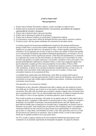 ¿Cuál es el peor mal?
Siete perspectivas
1. El peor mal es lastimar físicamente a alguien, o poner en peligro su supervivencia.

2. El peor mal es esclavizar económicamente a las personas, privándolas de cualquier
oportunidad de triunfar y prosperar.
3.
4.
5.
6.
7.

El peor mal es destruir la paz y provocar desorden.
El peor mal es aprisionar la mente de las personas.
El peor mal es destruir la belleza, la creatividad y la libertad de explorar.
Con frecuencia, el peor mal es difícil de distinguir del bien, pues toda la creación es relativa.
El mal no existe, sólo hay pautas cambiantes de conciencia en una danza eterna.
La enorme mayoría de las personas probablemente elegiría las dos primeras definiciones,
porque el daño físico y la privación resultan inquietantes. En este nivel de conciencia, el mal
significa no ser capaz de sobrevivir o de ganarse la vida, y el bien significa seguridad física y
económica. En los siguientes dos niveles, el mal no es físico sino mental. El temor más grande
no es verse privado de alimento sino perder la libertad de pensamiento y ser forzado a vivir en
el caos y el malestar. El bien significa paz interior y libre flujo del entendimiento y la intuición.
Los siguientes dos niveles son aún más refinados; se relacionan con la creatividad y la visión.
El temor más grande es no poder expresarse o ser forzado considerar a otros como malos. Una
persona profundamente espiritual no considera el bien y el mal como categorías rígidas sino
que ha empezado a aceptar que Dios tenía un propósito al crear ambos. El bien es libre
expresión, apertura a todas las cosas nuevas, veneración por aspectos oscuros y luminosos de la
vida. Finalmente, el último nivel considera la dinámica completa del bien y el mal, la luz y la
oscuridad, como una ilusión. Cada experiencia nos une con el creador; vivimos como
cocreadores inmersos en la conciencia de Dios.
La realidad única acepta todas estas definiciones, como debe ser, porque todo lo que la
conciencia percibe es real para quien percibe. El mal es parte de una Jerarquía, una escalera de
crecimiento en la que todo cambia según el peldaño en que estemos. Asimismo, el proceso de
crecimiento nunca termina.
Está operando en ti en este preciso instante.
SÍ despiertas un día y descubres súbitamente que odias a alguien, que una situación no tiene
otra salida que la violencia, que el amor no es una opción, considera cuan sutilmente llegaste a
esa postura. Hizo falta todo un mundo que te arrojara o arrojara a alguien más a los brazos de lo
que se considera bien o mal. Una vez interiorizadas estas fuerzas, tú reflejas el mundo tal como
él te refleja a ti. Esto es lo que significa, en términos prácticos, tener el mundo en ti.
Pero el mal no puede ser tu enemigo; sólo puede ser un aspecto más de ti. Cada aspecto del ser
es digno de amor y compasión. Cada aspecto es necesario para la vida, y ninguno es excluido o
desterrado a la oscuridad. En principio, esta postura puede parecer aun más ingenua que la
pasividad de Gandhi, pues en apariencia se nos pide amar y comprender a un asesino como lo
haríamos con un santo. Jesús enseñó justo esa doctrina. Pero trasladar el amor y la compasión a
situaciones difíciles ha sido esencial en el gran fracaso de la espiritualidad: la violencia hace
que el amor se venga abajo, convirtiéndose en temor y odio. Pero quien hace esto no es el mal.
Son las fuerzas que operan en la conciencia. Aquí es donde el bien y el mal se hacen iguales.
Puedo dar un ejemplo asombroso de lo que quiero decir.
En 1971 se pidió a algunos alumnos de la Universidad de Stanford que participaran como
voluntarios en un inusitado experimento de desempeño de papeles. Un grupo de alumnos

69

 