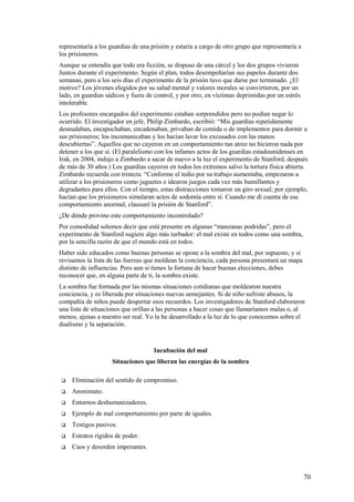 representaría a los guardias de una prisión y estaría a cargo de otro grupo que representaría a
los prisioneros.
Aunque se entendía que todo era ficción, se dispuso de una cárcel y los dos grupos vivieron
Juntos durante el experimento. Según el plan, todos desempeñarían sus papeles durante dos
semanas, pero a los seis días el experimento de la prisión tuvo que darse por terminado. ¿El
motivo? Los jóvenes elegidos por su salud mental y valores morales se convirtieron, por un
lado, en guardias sádicos y fuera de control, y por otro, en víctimas deprimidas por un estrés
intolerable.
Los profesores encargados del experimento estaban sorprendidos pero no podían negar lo
ocurrido. El investigador en jefe, Philip Zimbardo, escribió: “Mis guardias repetidamente
desnudaban, encapuchaban, encadenaban, privaban de comida o de implementos para dormir a
sus prisioneros; los incomunicaban y los hacían lavar los excusados con las manos
descubiertas”. Aquellos que no cayeron en un comportamiento tan atroz no hicieron nada por
detener a los que sí. (El paralelismo con los infames actos de los guardias estadounidenses en
Irak, en 2004, indujo a Zimbardo a sacar de nuevo a la luz el experimento de Stanford, después
de más de 30 años.) Los guardias cayeron en todos los extremos salvo la tortura física abierta.
Zimbardo recuerda con tristeza: “Conforme el tedio por su trabajo aumentaba, empezaron a
utilizar a los prisioneros como juguetes e idearon juegos cada vez más humillantes y
degradantes para ellos. Con el tiempo, estas distracciones tomaron un giro sexual; por ejemplo,
hacían que los prisioneros simularan actos de sodomía entre sí. Cuando me di cuenta de ese
comportamiento anormal, clausuré la prisión de Stanford”.
¿De dónde provino este comportamiento incontrolado?
Por comodidad solemos decir que está presente en algunas “manzanas podridas”, pero el
experimento de Stanford sugiere algo más turbador: el mal existe en todos como una sombra,
por la sencilla razón de que el mundo está en todos.
Haber sido educados como buenas personas se opone a la sombra del mal, por supuesto, y si
revisamos la lista de las fuerzas que moldean la conciencia, cada persona presentará un mapa
distinto de influencias. Pero aun si tienes la fortuna de hacer buenas elecciones, debes
reconocer que, en alguna parte de ti, la sombra existe.
La sombra fue formada por las mismas situaciones cotidianas que moldearon nuestra
conciencia, y es liberada por situaciones nuevas semejantes. Si de niño sufriste abusos, la
compañía de niños puede despertar esos recuerdos. Los investigadores de Stanford elaboraron
una lista de situaciones que orillan a las personas a hacer cosas que llamaríamos malas o, al
menos, ajenas a nuestro ser real. Yo la he desarrollado a la luz de lo que conocemos sobre el
dualismo y la separación.

Incubación del mal
Situaciones que liberan las energías de la sombra


Eliminación del sentido de compromiso.



Anonimato.



Entornos deshumanizadores.



Ejemplo de mal comportamiento por parte de iguales.



Testigos pasivos.



Estratos rígidos de poder.



Caos y desorden imperantes.

70

 