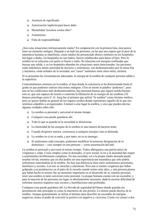 

Ausencia de significado.



Autorización implícita para hacer daño.



Mentalidad “nosotros contra ellos”.



Aislamiento.



Falta de responsabilidad.

¿Son estas situaciones intrínsecamente malas? En comparación con la primera lista, ésta parece
tener un elemento maligno. Dejando a un lado las prisiones, en las que uno espera que lo peor de la
naturaleza humana se manifieste, como médico he presenciado abusos similares en los hospitales.
Sin lugar a dudas, los hospitales no son malos; fueron establecidos para hacer el bien. Pero la
sombra no se relaciona con quién es bueno o malo. Se relaciona con energías confinadas que
buscan una salida, y en los hospitales abundan las situaciones antes mencionadas: los pacientes
están indefensos antela autoridad de doctores y enfermeras, son deshumanizados por la rutina fría
y mecánica, están aislados de la sociedad, son “casos” anónimos entre otros miles, etcétera.
Si se presentan las circunstancias adecuadas, la energía de la sombra de cualquier persona saldrá a
la superficie.
Concentrémonos entonces en la sombra, el área donde la conciencia se ha distorsionado hasta el
grado en que podemos realizar elecciones malignas. (Ten en mente la palabra “podemos”, pues
aun en las condiciones más deshumanizadoras, hay personas buenas que siguen siendo buenas,
esto es, que son capaces de resistir o controlar la liberación de su energía de las sombras.) El
famoso psicólogo suizo C. G. Jung fue el primero que utilizó “la sombra” como término médico,
pero yo quiero hablar en general de los lugares ocultos donde reprimimos aquello de lo que nos
sentimos culpables o avergonzados. Llamaré a este lugar la sombra, y creo que pueden decirse
algunas verdades sobre ella:


La sombra es personal y universal al mismo tiempo.



Cualquier cosa puede guardarse ahí.



Todo lo que se guarda en la oscuridad se distorsiona.



La intensidad de las energías de la sombra es una manera de hacerse notar.



Cuando dirigimos nuestra .conciencia a cualquier energía» ésta se distiende.



La sombra en sí no es mala, y por tanto, no es tu enemigo.



Si analizamos cada concepto, podremos modificar la temerosa designación de lo
demoníaco —casi siempre en otra persona— como encarnación del mal.

La sombra es personal y universal al mismo tiempo. Todos albergamos una patrón único de
vergüenza y culpa. Cosas simples como la desnudez, el acto sexual, la ira y la ansiedad dan origen
a sentimientos terriblemente complejos. En una sociedad, ver a la propia madre desnuda puede
resultar trivial, mientras que en otra podría ser una experiencia tan traumática que sólo podría
enfrentarse enterrándola en la sombra. No hay una diferencia clara entre sentimientos personales,
familiares y sociales. Los tres se mezclan y entrelazan. Pero aun si sientes vergüenza por haber
golpeado a un pendenciero en el patio de la escuela cuando tenías siete años, y otra persona piensa
que haber hecho lo mismo fue un momento importante en el desarrollo de su valentía personal,
tener una sombra es tanto universal como personal. La psique humana cuenta con un escondite; y
para la mayoría de las personas ese lugar es absolutamente necesario, dada la enorme dificultad de
enfrentar nuestros impulsos más oscuros y humillaciones más profundas.
Cualquier cosa puede guardarse ahí. La bóveda de seguridad del banco donde guardas tus
pertenencias más preciadas es como la mazmorra de una prisión. Lo mismo puede decirse de la
sombra. Aunque generalmente se utiliza el término para describir un escondite de energías
negativas, tienes el poder de convertir lo positivo en negativo y viceversa. Cierta vez conocí a dos

71

 