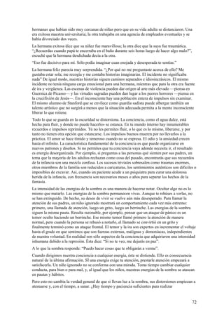hermanas que habían sido muy cercanas de niñas pero que en su vida adulta se distanciaron. Una
era exitosa maestra universitaria; la otra trabajaba en una agencia de empleados eventuales y se
había divorciado dos veces.
La hermana exitosa dice que su niñez fue maravillosa; la otra dice que la suya fue traumática.
“¿Recuerdas cuando papá te encerraba en el baño durante seis horas luego de hacer algo malo?”,
escuché que la hermana desdichada decía a la otra.
“Eso fue decisivo para mí. Sólo podía imaginar cuan enojada y desesperada te sentías.”
La hermana feliz parecía muy sorprendida. “¿Por qué no me preguntaste acerca de ello? Me
gustaba estar sola; me recogía y me contaba historias imaginarias. El incidente no significaba
nada” De igual modo, nuestras historias siguen caminos separados e idiosincrásicos. El mismo
incidente no tenía ninguna carga emocional para una hermana, mientras que para la otra era fuente
de ira y vergüenza. Las escenas de violencia pueden dar origen al arte más elevado —piensa en
Guernica de Picasso— y las virtudes sagradas pueden dan lugar a los peores horrores —piensa en
la crucifixión de Jesús—. En el inconsciente hay una población entera de impulsos sin examinar.
El mismo alumno de Stanford que se envilece como guardia sadista puede albergar también un
talento artístico que no surgirá a menos que la situación adecuada permita a la mente inconsciente
liberar lo que retiene.
Todo lo que se guarda en la oscuridad se distorsiona. La conciencia, como el agua dulce, está
hecha para fluir, y donde no puede hacerlo» se estanca. En tu mundo interno hay innumerables
recuerdos e impulsos reprimidos. Tú no les permites fluir, o lo que es lo mismo, liberarse, y por
tanto no tienen otra opción que estancarse. Los impulsos buenos mueren por no llevarlos a la
práctica. El amor se hace tímido y temeroso cuando no se expresa. El odio y la ansiedad crecen
hasta el infinito. La característica fundamental de la conciencia es que puede organizarse en
nuevos patrones y diseños. Si no permites que tu conciencia vaya adonde necesita ir, el resultado
es energía desorganizada. Por ejemplo, si preguntas a las personas qué sienten por sus padres, un
tema que la mayoría de los adultos rechazan como cosa del pasado, encontrarás que sus recuerdos
de la infancia son una mezcla confusa. Los sucesos triviales sobresalen como traumas enormes,
otros miembros de la familia son reducidos a caricaturas, los sentimientos auténticos son difíciles o
imposibles de excavar. Así, cuando un paciente acude a un psiquiatra para curar una dolorosa
herida de la infancia, con frecuencia son necesarios meses o años para separar los hechos de la
fantasía.
La intensidad de las energías de la sombra es una manera de hacerse notar. Ocultar algo no es lo
mismo que matarlo. Las energías de la sombra permanecen vivas. Aunque te rehúses a verlas, no
se han extinguido. De hecho, su deseo de vivir se vuelve aún más desesperado. Para llamar la
atención de sus padres, un niño ignorado mostrará un comportamiento cada vez más extremo:
primero, una llamada de atención, luego un grito, luego un berrinche. Las energías de la sombra
siguen la misma pauta. Resulta razonable, por ejemplo, pensar que un ataque de pánico es un
temor oculto haciendo un berrinche. Ese mismo temor llamó primero la atención de manera
normal, pero cuando la persona se rehusó a notarlo, el llamado se convirtió en un grito y
finalmente terminó como un ataque frontal. El temor y la ira son expertos en incrementar el voltaje
hasta el grado en que sentimos que son fuerzas externas, malignas y demoníacas, independientes
de nuestra voluntad. En realidad son sólo aspectos de la conciencia que adquirieron una intensidad
inhumana debido a la represión. Ésta dice: “Si no te veo, me dejarás en paz”.
A lo que la sombra responde: “Puedo hacer cosas que te obligarán a verme”.
Cuando dirigimos nuestra conciencia a cualquier energía, ésta se distiende. Ello es consecuencia
natural de la última afirmación. SÍ una energía exige tu atención, prestarle atención empezará a
satisfacerla. Un niño ignorado no se conforma con una mirada. Toma tiempo cambiar cualquier
conducta, para bien o para mal, y, al igual que los niños, nuestras energías de la sombra se atascan
en pautas y hábitos.
Pero esto no cambia la verdad general de que si llevas luz a la sombra, sus distorsiones empiezan a
atenuarse y, con el tiempo, a sanar. ¿Hay tiempo y paciencia suficientes para realizar

72

 