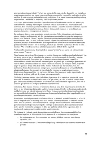 concienzudamente este trabajo? No hay una respuesta fija para esto. La depresión, por ejemplo, es
una respuesta compleja que puede curarse mediante comprensión, compasión, paciencia, atención
cariñosa de otras personas, voluntad y terapia profesional. O se puede tomar una pastilla y quitarse
de problemas. La elección es personal y varía de persona a persona.
Afecciones aparentemente incurables como el autismo infantil han sido sanadas por padres que
dedican mucho tiempo y atención para sacar a un niño de la oscuridad. La oscuridad era una
distorsión de la conciencia que necesitaba luz para curarse. La sombra en todas sus formas requiere
conciencia en la forma de luz y amor, y el único límite para la curación es la medida en que
estemos dispuestos a consagrarnos al proyecto.
La sombra en sí no es mala, y por tanto, no es tu enemigo. Si las afirmaciones anteriores son
ciertas, ésta debe serlo también. Me doy cuenta de que para muchas personas hay una enorme
barrera en la forma de “el otro”, alguien fuera de ellos mismos cuya maldad es incuestionable.
Hace cincuenta años, “el otro” vivía en Alemania y Japón; hace treinta años vivía en la Unión
Soviética; hoy vive en Medio Oriente. A estas personas les resulta más fácil explicar el mal si no
pierden de vista a “el otro”. Sin un enemigo, tendrían que enfrentar la presencia del mal en ellas
mismas. ¡Qué cómodo es saber de antemano que estamos del lado de los ángeles!
Ver la sombra en uno mismo desarma toda la idea de “el otro” y nos acerca a la afirmación del
poeta romano Terencio:
Nada humano me es ajeno. No obstante, ¿es posible eliminar tan rápidamente el mal absoluto? Las
encuestas muestran que la mayoría de las personas cree en la existencia de Satanás, y muchas
sectas religiosas creen firmemente que el demonio anda suelto en el mundo y modifica
secretamente la historia mediante sus obras malignas. No parece que el bien tenga oportunidad de
vencer al mal; tal vez su combate sea eterno y nunca se resuelva. De cualquier forma, tú puedes
elegir en qué lado deseas estar. Este hecho elimina el absoluto del mal absoluto pues, por
definición, el mal absoluto vencería siempre y no encontraría obstáculos en la fragilidad de las
elecciones humanas. Sin embargo, la mayoría de las personas no acepta esta conclusión.
Contemplan el drama del bien y el mal como si él y no ellos tuvieran el poder, hipnotizados por
imágenes de la última epidemia de crimen, guerra y catástrofe.
Ni tú ni yo podemos resolver como individuos el problema de la maldad en gran escala, y esta
sensación de impotencia magnifica la creencia de que, al fin y al cabo, el bien no vencerá. Pero
para lidiar con el mal hay que mirarlo, no con horror ni como si fuera un espectáculo, sino con la
atención que prestarías a cualquier problema que te interesara
seriamente. Para muchas personas es tabú mirar al mal; el tema de la mayoría de las películas de
terror es que si te acercas demasiado, recibirás lo que mereces. Pero los hechos relacionados con la
maldad personal son más triviales que terroríficos. En todos nosotros hay impulsos alimentados
por un sentido de la injusticia. O sentimos que alguien nos ha hecho un daño imperdonable por el
que albergamos rencores y resentimientos.
Cuando eres tratado injustamente o sufres un daño en lo personal, la emoción natural es la ira. Si
esta ira no puede salir se encona y crece en la sombra. Arremeter mientras la contienes resulta
inútil. Esta ira conduce a un ciclo de violencia. La culpa puede hacerte sentir como una mala
persona simplemente por tener un impulso o abrigar un pensamiento. Eso significa estar en un
doble aprieto: si arremetes y regresas el daño que recibiste, habrás hecho algo malo, pero si
mantienes la ira dentro de ti, puedes sentirte igualmente malo.
No obstante, la violencia puede domarse descomponiéndola en fragmentos manejables. Las
emociones negativas se alimentan de ciertos aspectos de la sombra que son manejables:


La sombra es oscura. Todos tenemos una sombra debido al contraste natural entre
oscuridad y luz.



La sombra es secreta. Almacenamos impulsos y sentimientos que queremos mantener en
privado.

73

 