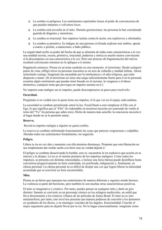 

La sombra es peligrosa. Los sentimientos reprimidos tienen el poder de convencernos de
que pueden matarnos o volvernos locos.



La sombra está envuelta en el mito. Durante generaciones, las personas la han considerado
guarida de dragones y monstruos.



La sombra es irracional. Sus impulsos luchan contra la razón; son explosivos y obstinados.



La sombra es primitiva. Es indigno de una persona civilizada explorar este ámbito, apesta
a osario, a prisión, a manicomio, a baño público.

La negatividad recibe su poder del hecho de que se alimenta de todas estas características a la vez:
una maldad secreta, oscura, primitiva, irracional, poderosa y mítica es mucho menos convincente
si la descompones en una característica a la vez. Pero este proceso de fragmentación del mal no
resultará convincente mientras no lo apliques a ti mismo.
Hagámoslo entonces. Piensa en un tema candente en este momento: el terrorismo. Desde cualquier
punto de vista, infligir terror en personas inocentes es un acto de cobardía y maldad infame. Ahora
relaciónalo contigo. Imagínate tan encendido por la intolerancia y el odio religioso, que estás
dispuesto a matar. (Si el terrorismo no tiene una carga suficientemente fuerte para ti en lo personal,
examina algún sentimiento que puedas tener basado en el racismo, la venganza o el abuso
doméstico, cualquier tema que provoque un impulso asesino en ti.)
No importa cuan maligno sea tu impulso, puede descomponerse en pasos para resolverlo:
Oscuridad.
Pregúntate si en verdad eres tú quien tiene ese impulso, el tú que ves en el espejo cada mañana.
La oscuridad se combate permitiendo entrar la luz. Freud llamó a esto remplazar el Ello con el
Ego, lo que significa que el “Ello” (lo indomable en nosotros) necesita ser acarreado de vuelta al
reino del “Yo” (la persona que sabes eres). Dicho de manera más sencilla: la conciencia necesita ir
al lugar donde no se le permitió entrar.
Reserva.
Revela tu impulso maligno a alguien en quien confíes.
La reserva se combate enfrentando honestamente las cosas que parecen vergonzosas o culpables.
Abordas todos tus sentimientos frontalmente, sin negación.
Peligro.
Libera tu ira en voz alta y mantente con ella mientras disminuye. Proponte que esta liberación no
sea simplemente dar rienda suelta a tu furia sino en verdad dejarla ir.
El peligro se combate desactivando la bomba; esto es: encuentras la ira explosiva que acecha en tu
interior y la disipas. La ira es el instinto primario de los impulsos malignos. Como todos los
impulsos, se presenta con distintas intensidades, e incluso una furia intensa puede desinflarse hasta
convertirse progresivamente en furia controlada, ira justificada, indignación y, finalmente, en
ofensa personal. La ofensa personal no es difícil de disipar una vez que logras liberar la intensidad
acumulada que se convierte en furia incontrolable.
Mito.
Piensa en un héroe que manejara tus sentimientos de manera diferente y siguiera siendo heroico.
La violencia es parte del heroísmo, pero también lo son muchas otras características positivas.
El mito es imaginativo y creativo. Por tanto, puedes pensar en cualquier mito y darle un giro
distinto: Satanás se convierte en un personaje cómico en los milagros medievales, un ardid que
lleva directamente a los cómicos villanos de las películas de James Bond. El mito no es sino
metamorfosis; por tanto, este nivel nos presenta una manera poderosa de convertir a los demonios
en ayudantes de los dioses, o en enemigos vencidos de los ángeles. Irracionalidad. Concibe el
mejor argumento para no dejarte llevar por tu ira. No lo hagas emocionalmente: imagínate como

74

 