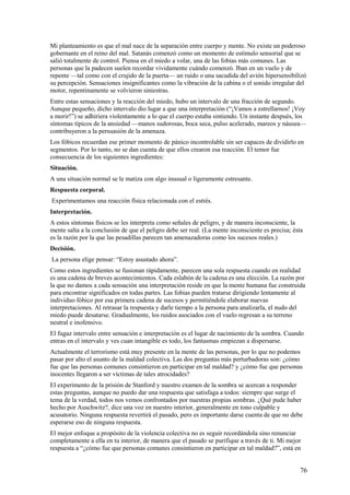 Mi planteamiento es que el mal nace de la separación entre cuerpo y mente. No existe un poderoso
gobernante en el reino del mal. Satanás comenzó como un momento de estímulo sensorial que se
salió totalmente de control. Piensa en el miedo a volar, una de las fobias más comunes. Las
personas que la padecen suelen recordar vividamente cuándo comenzó. Iban en un vuelo y de
repente —tal como con el crujido de la puerta— un ruido o una sacudida del avión hipersensibilizó
su percepción. Sensaciones insignificantes como la vibración de la cabina o el sonido irregular del
motor, repentinamente se volvieron siniestras.
Entre estas sensaciones y la reacción del miedo, hubo un intervalo de una fracción de segundo.
Aunque pequeño, dicho intervalo dio lugar a que una interpretación (“¡Vamos a estrellarnos! ¡Voy
a morir!”) se adhiriera violentamente a lo que el cuerpo estaba sintiendo. Un instante después, los
síntomas típicos de la ansiedad —manos sudorosas, boca seca, pulso acelerado, mareos y náusea—
contribuyeron a la persuasión de la amenaza.
Los fóbicos recuerdan ese primer momento de pánico incontrolable sin ser capaces de dividirlo en
segmentos. Por lo tanto, no se dan cuenta de que ellos crearon esa reacción. El temor fue
consecuencia de los siguientes ingredientes:
Situación.
A una situación normal se le matiza con algo inusual o ligeramente estresante.
Respuesta corporal.
Experimentamos una reacción física relacionada con el estrés.
Interpretación.
A estos síntomas físicos se les interpreta como señales de peligro, y de manera inconsciente, la
mente salta a la conclusión de que el peligro debe ser real. (La mente inconsciente es precisa; ésta
es la razón por la que las pesadillas parecen tan amenazadoras como los sucesos reales.)
Decisión.
La persona elige pensar: “Estoy asustado ahora”.
Como estos ingredientes se fusionan rápidamente, parecen una sola respuesta cuando en realidad
es una cadena de breves acontecimientos. Cada eslabón de la cadena es una elección. La razón por
la que no damos a cada sensación una interpretación reside en que la mente humana fue construida
para encontrar significados en todas partes. Las fobias pueden tratarse dirigiendo lentamente al
individuo fóbico por esa primera cadena de sucesos y permitiéndole elaborar nuevas
interpretaciones. Al retrasar la respuesta y darle tiempo a la persona para analizarla, el nudo del
miedo puede desatarse. Gradualmente, los ruidos asociados con el vuelo regresan a su terreno
neutral e inofensivo.
El fugaz intervalo entre sensación e interpretación es el lugar de nacimiento de la sombra. Cuando
entras en el intervalo y ves cuan intangible es todo, los fantasmas empiezan a dispersarse.
Actualmente el terrorismo está muy presente en la mente de las personas, por lo que no podemos
pasar por alto el asunto de la maldad colectiva. Las dos preguntas más perturbadoras son: ¿cómo
fue que las personas comunes consintieron en participar en tal maldad? y ¿cómo fue que personas
inocentes llegaron a ser víctimas de tales atrocidades?
El experimento de la prisión de Stanford y nuestro examen de la sombra se acercan a responder
estas preguntas, aunque no puedo dar una respuesta que satisfaga a todos: siempre que surge el
tema de la verdad, todos nos vemos confrontados por nuestras propias sombras. ¿Qué pude haber
hecho por Auschwitz?, dice una voz en nuestro interior, generalmente en tono culpable y
acusatorio. Ninguna respuesta revertirá el pasado, pero es importante darse cuenta de que no debe
esperarse eso de ninguna respuesta.
El mejor enfoque a propósito de la violencia colectiva no es seguir recordándola sino renunciar
completamente a ella en tu interior, de manera que el pasado se purifique a través de ti. Mi mejor
respuesta a “¿cómo fue que personas comunes consintieron en participar en tal maldad?”, está en

76

 