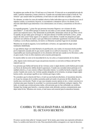 las páginas que acabas de leer. El mal nace en el intervalo. El intervalo no es propiedad privada de
nadie, contiene respuestas y temas colectivos. Cuando una sociedad entera acepta el tema de “los
intrusos” que causan todos los problemas, el mal tiene en cada individuo un padre y una madre.
No obstante, en todos los casos de maldad colectiva hubo individuos que no se identificaron con el
impulso común; se resistieron, huyeron, se escondieron e intentaron salvar a los demás. Es la
elección individual la que determina si nos sintonizamos con el tema y consentimos en llevarlo a
cabo.
La segunda pregunta, “¿cómo fue que personas inocentes llegaron a ser víctimas de tales
atrocidades?”, es más difícil porque la mente de casi todos ya está cerrada. Quien pregunta no
quiere una respuesta nueva. Hay demasiada ira justificable, demasiada certeza de que Dios volvió
la espalda, de que nadie quiso arriesgar su vida para detener el terrible mal hecho a otros. ¿Estás
seguro de estas cosas? Estar seguro es lo opuesto a estar abierto. Cuando me pregunto por qué
murieron seis millones de Judíos o por qué fallecieron multitudes igualmente inocentes en Ruanda,
Camboya o en la Rusia estalinista, mí motivo es liberarme en primer lugar de mi ansiedad.
Mientras me invada la angustia, la ira Justificada o el horror, mi capacidad de elegir estará
totalmente inhabilitada.
Lo que debería elegir con toda libertad es la purificación, una vuelta a la inocencia hecha posible
por la impresión causada ante lo que ocurre cuando no se cultiva la inocencia. Tú y yo somos
responsables por nuestra participación en los elementos del mal aun cuando no los llevemos a cabo
en gran escala. Creer en ellos mantiene activa nuestra participación.
Es nuestro deber no creer en la inocuidad de la ira, los celos y el enjuiciamiento de los demás.
¿Hay alguna razón mística por la que una persona inocente se convierte en blanco del mal? Por
supuesto que no.
Las personas que hablan del karma de las víctimas como si algún destino oculto hubiera provocado
esa lluvia de destrucción, hablan desde la ignorancia. Cuando una sociedad entera participa en la
maldad colectiva, el caos externo refleja el desorden interno. La sombra ha hecho erupción a gran
escala. Cuando esto ocurre, las víctimas quedan atrapadas en la tormenta, no porque tengan algún
karma oculto, sino porque aquélla es tan violenta que traga a todos.
No considero que la relación del bien y el mal sea una lucha de absolutos; el mecanismo descrito,
en el que las energías de la sombra acumulan poder privando a la persona de libre albedrío, me
resulta muy convincente. Puedo ver que esas energías oscuras operan en mí, y tomar conciencia es
el primer paso para iluminar la oscuridad. La conciencia puede reelaborar cualquier impulso. Por
tanto, no acepto que existan personas malas, sólo personas que no han enfrentado sus sombras.
Siempre hay tiempo para hacerlo, y nuestras almas están abriendo caminos constantemente para
dejar entrar la luz. Mientras esto ocurra, el mal nunca será esencial para la naturaleza humana.

CAMBIA TU REALIDAD PARA ALBERGAR
EL OCTAVO SECRETO
El octavo secreto trata sobre la “energía oscura” de la mente, para tomar una expresión utilizada en
física. La sombra está fuera de la vista. Para encontrarla debes consagrarte a un viaje de descenso.

77

 