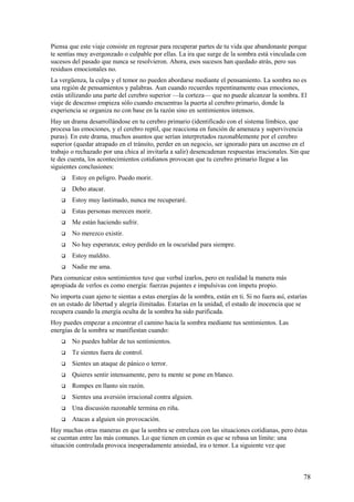 Piensa que este viaje consiste en regresar para recuperar partes de tu vida que abandonaste porque
te sentías muy avergonzado o culpable por ellas. La ira que surge de la sombra está vinculada con
sucesos del pasado que nunca se resolvieron. Ahora, esos sucesos han quedado atrás, pero sus
residuos emocionales no.
La vergüenza, la culpa y el temor no pueden abordarse mediante el pensamiento. La sombra no es
una región de pensamientos y palabras. Aun cuando recuerdes repentinamente esas emociones,
estás utilizando una parte del cerebro superior —la corteza— que no puede alcanzar la sombra. El
viaje de descenso empieza sólo cuando encuentras la puerta al cerebro primario, donde la
experiencia se organiza no con base en la razón sino en sentimientos intensos.
Hay un drama desarrollándose en tu cerebro primario (identificado con el sistema límbico, que
procesa las emociones, y el cerebro reptil, que reacciona en función de amenaza y supervivencia
puras). En este drama, muchos asuntos que serían interpretados razonablemente por el cerebro
superior (quedar atrapado en el tránsito, perder en un negocio, ser ignorado para un ascenso en el
trabajo o rechazado por una chica al invitarla a salir) desencadenan respuestas irracionales. Sin que
te des cuenta, los acontecimientos cotidianos provocan que tu cerebro primario llegue a las
siguientes conclusiones:


Estoy en peligro. Puedo morir.



Debo atacar.



Estoy muy lastimado, nunca me recuperaré.



Estas personas merecen morir.



Me están haciendo sufrir.



No merezco existir.



No hay esperanza; estoy perdido en la oscuridad para siempre.



Estoy maldito.



Nadie me ama.

Para comunicar estos sentimientos tuve que verbal izarlos, pero en realidad la manera más
apropiada de verlos es como energía: fuerzas pujantes e impulsivas con ímpetu propio.
No importa cuan ajeno te sientas a estas energías de la sombra, están en ti. Si no fuera así, estarías
en un estado de libertad y alegría ilimitadas. Estarías en la unidad, el estado de inocencia que se
recupera cuando la energía oculta de la sombra ha sido purificada.
Hoy puedes empezar a encontrar el camino hacia la sombra mediante tus sentimientos. Las
energías de la sombra se manifiestan cuando:


No puedes hablar de tus sentimientos.



Te sientes fuera de control.



Sientes un ataque de pánico o terror.



Quieres sentir intensamente, pero tu mente se pone en blanco.



Rompes en llanto sin razón.



Sientes una aversión irracional contra alguien.



Una discusión razonable termina en riña.



Atacas a alguien sin provocación.

Hay muchas otras maneras en que la sombra se entrelaza con las situaciones cotidianas, pero éstas
se cuentan entre las más comunes. Lo que tienen en común es que se rebasa un límite: una
situación controlada provoca inesperadamente ansiedad, ira o temor. La siguiente vez que

78

 
