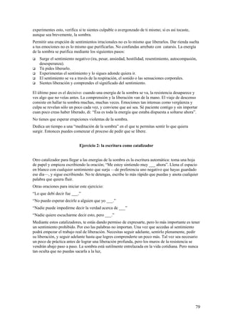 experimentes esto, verifica si te sientes culpable o avergonzado de ti mismo; sí es así tocaste,
aunque sea brevemente, la sombra.
Permitir una erupción de sentimientos irracionales no es lo mismo que liberarlos. Dar rienda suelta
a tus emociones no es lo mismo que purificarlas. No confundas arrebato con catarsis. La energía
de la sombra se purifica mediante los siguientes pasos:






Surge el sentimiento negativo (ira, pesar, ansiedad, hostilidad, resentimiento, autocompasión,
desesperanza).
Tú pides liberarlo.
Experimentas el sentimiento y lo sigues adonde quiera ir.
El sentimiento se va a través de la respiración, el sonido o las sensaciones corporales.
Sientes liberación y comprendes el significado del sentimiento.

El último paso es el decisivo: cuando una energía de la sombra se va, la resistencia desaparece y
ves algo que no veías antes. La comprensión y la liberación van de la mano. El viaje de descenso
consiste en hallar tu sombra muchas, muchas veces. Emociones tan intensas como vergüenza y
culpa se revelan sólo un poco cada vez, y conviene que así sea. Sé paciente contigo y sin importar
cuan poco creas haber liberado, di: “Ésa es toda la energía que estaba dispuesta a soltarse ahora”.
No tienes que esperar erupciones violentas de la sombra.
Dedica un tiempo a una “meditación de la sombra” en el que te permitas sentir lo que quiera
surgir. Entonces puedes comenzar el proceso de pedir que se libere.
Ejercicio 2: la escritura como catalizador
Otro catalizador para llegar a las energías de la sombra es la escritura automática: toma una hoja
de papel y empieza escribiendo la oración; “Me estoy sintiendo muy ___ ahora”. Llena el espacio
en blanco con cualquier sentimiento que surja —de preferencia uno negativo que hayas guardado
ese día—, y sigue escribiendo. No te detengas, escribe lo más rápido que puedas y anota cualquier
palabra que quiera fluir.
Otras oraciones para iniciar este ejercicio:
“Lo que debí decir fue ___.”
“No puedo esperar decirle a alguien que yo ___.”
“Nadie puede impedirme decir la verdad acerca de ___”
“Nadie quiere escucharme decir esto, pero ___.”
Mediante estos catalizadores, te estás dando permiso de expresarte, pero lo más importante es tener
un sentimiento prohibido. Por eso las palabras no importan. Una vez que accedas al sentimiento
podrá empezar el trabajo real de liberación. Necesitas seguir adelante, sentirlo plenamente, pedir
su liberación, y seguir adelante hasta que logres comprenderte un poco más. Tal vez sea necesario
un poco de práctica antes de lograr una liberación profunda, pero los muros de la resistencia se
vendrán abajo paso a paso. La sombra está sutilmente entrelazada en la vida cotidiana. Pero nunca
tan oculta que no puedas sacarla a la luz,

79

 