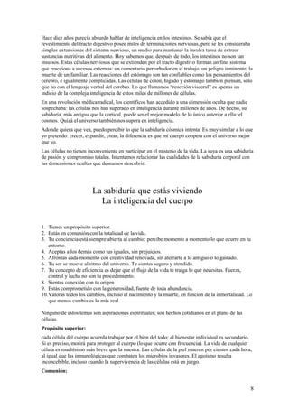 Hace diez años parecía absurdo hablar de inteligencia en los intestinos. Se sabía que el
revestimiento del tracto digestivo posee miles de terminaciones nerviosas, pero se les consideraba
simples extensiones del sistema nervioso, un medio para mantener la insulsa tarea de extraer
sustancias nutritivas del alimento. Hoy sabemos que, después de todo, los intestinos no son tan
insulsos. Estas células nerviosas que se extienden por el tracto digestivo forman un fino sistema
que reacciona a sucesos externos: un comentario perturbador en el trabajo, un peligro inminente, la
muerte de un familiar. Las reacciones del estómago son tan confiables como los pensamientos del
cerebro, e igualmente complicadas. Las células de colon, hígado y estómago también piensan, sólo
que no con el lenguaje verbal del cerebro. Lo que llamamos “reacción visceral” es apenas un
indicio de la compleja inteligencia de estos miles de millones de células.
En una revolución médica radical, los científicos han accedido a una dimensión oculta que nadie
sospechaba: las células nos han superado en inteligencia durante millones de años. De hecho, su
sabiduría, más antigua que la cortical, puede ser el mejor modelo de lo único anterior a ella: el
cosmos. Quizá el universo también nos supera en inteligencia.
Adonde quiera que vea, puedo percibir lo que la sabiduría cósmica intenta. Es muy similar a lo que
yo pretendo: crecer, expandir, crear; la diferencia es que mi cuerpo coopera con el universo mejor
que yo.
Las células no tienen inconveniente en participar en el misterio de la vida. La suya es una sabiduría
de pasión y compromiso totales. Intentemos relacionar las cualidades de la sabiduría corporal con
las dimensiones ocultas que deseamos descubrir:

La sabiduría que estás viviendo
La inteligencia del cuerpo
1. Tienes un propósito superior.
2. Estás en comunión con la totalidad de la vida.
3. Tu conciencia está siempre abierta al cambio: percibe momento a momento lo que ocurre en tu
entorno.
4. Aceptas a los demás como tus iguales, sin prejuicios.
5. Afrontas cada momento con creatividad renovada, sin aterrarte a lo antiguo o lo gastado.
6. Tu ser se mueve al ritmo del universo. Te sientes seguro y atendido.
7. Tu concepto de eficiencia es dejar que el flujo de la vida te traiga lo que necesitas. Fuerza,
control y lucha no son tu procedimiento.
8. Sientes conexión con tu origen.
9. Estás comprometido con la generosidad, fuente de toda abundancia.
10.Valoras todos los cambios, incluso el nacimiento y la muerte, en función de la inmortalidad. Lo
que menos cambia es lo más real.
Ninguno de estos temas son aspiraciones espirituales; son hechos cotidianos en el plano de las
células.
Propósito superior:
cada célula del cuerpo acuerda trabajar por el bien del todo; el bienestar individual es secundario.
Si es preciso, morirá para proteger al cuerpo (lo que ocurre con frecuencia). La vida de cualquier
célula es muchísimo más breve que la nuestra. Las células de la piel mueren por cientos cada hora,
al igual que las inmunológicas que combaten los microbios invasores. El egoísmo resulta
inconcebible, incluso cuando la supervivencia de las células está en juego.
Comunión:

8

 